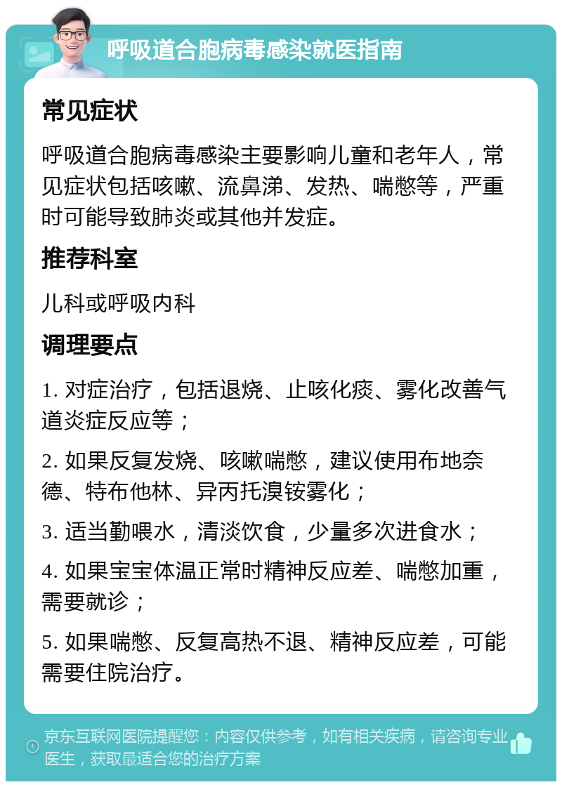 呼吸道合胞病毒感染就医指南 常见症状 呼吸道合胞病毒感染主要影响儿童和老年人，常见症状包括咳嗽、流鼻涕、发热、喘憋等，严重时可能导致肺炎或其他并发症。 推荐科室 儿科或呼吸内科 调理要点 1. 对症治疗，包括退烧、止咳化痰、雾化改善气道炎症反应等； 2. 如果反复发烧、咳嗽喘憋，建议使用布地奈德、特布他林、异丙托溴铵雾化； 3. 适当勤喂水，清淡饮食，少量多次进食水； 4. 如果宝宝体温正常时精神反应差、喘憋加重，需要就诊； 5. 如果喘憋、反复高热不退、精神反应差，可能需要住院治疗。