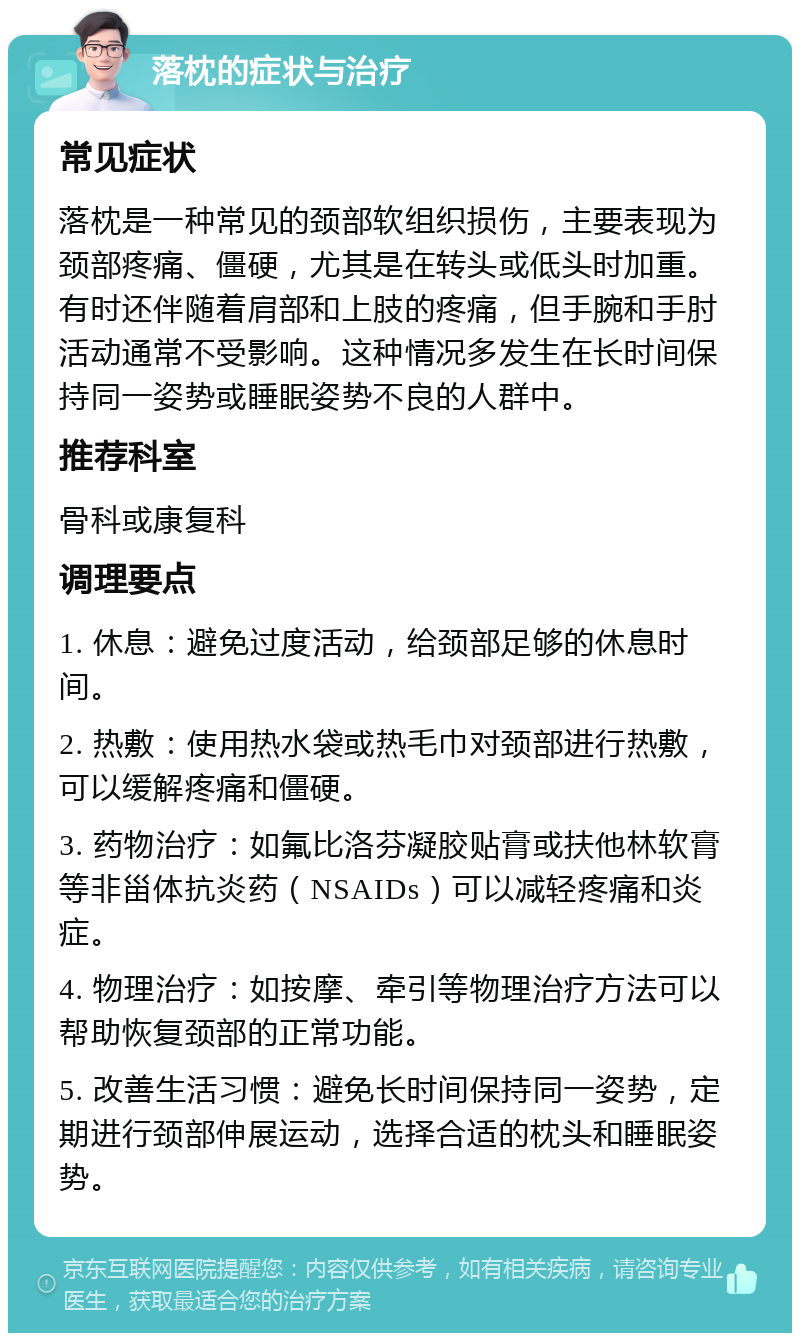 落枕的症状与治疗 常见症状 落枕是一种常见的颈部软组织损伤，主要表现为颈部疼痛、僵硬，尤其是在转头或低头时加重。有时还伴随着肩部和上肢的疼痛，但手腕和手肘活动通常不受影响。这种情况多发生在长时间保持同一姿势或睡眠姿势不良的人群中。 推荐科室 骨科或康复科 调理要点 1. 休息：避免过度活动，给颈部足够的休息时间。 2. 热敷：使用热水袋或热毛巾对颈部进行热敷，可以缓解疼痛和僵硬。 3. 药物治疗：如氟比洛芬凝胶贴膏或扶他林软膏等非甾体抗炎药（NSAIDs）可以减轻疼痛和炎症。 4. 物理治疗：如按摩、牵引等物理治疗方法可以帮助恢复颈部的正常功能。 5. 改善生活习惯：避免长时间保持同一姿势，定期进行颈部伸展运动，选择合适的枕头和睡眠姿势。