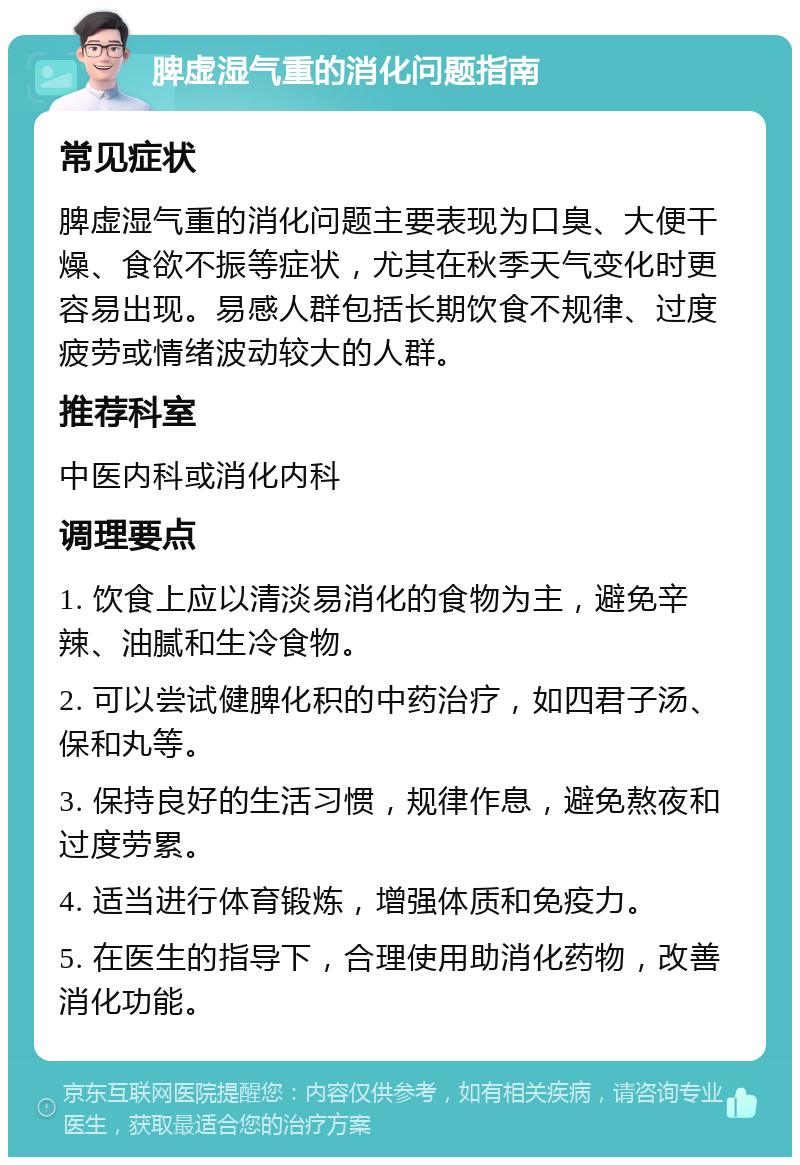 脾虚湿气重的消化问题指南 常见症状 脾虚湿气重的消化问题主要表现为口臭、大便干燥、食欲不振等症状，尤其在秋季天气变化时更容易出现。易感人群包括长期饮食不规律、过度疲劳或情绪波动较大的人群。 推荐科室 中医内科或消化内科 调理要点 1. 饮食上应以清淡易消化的食物为主，避免辛辣、油腻和生冷食物。 2. 可以尝试健脾化积的中药治疗，如四君子汤、保和丸等。 3. 保持良好的生活习惯，规律作息，避免熬夜和过度劳累。 4. 适当进行体育锻炼，增强体质和免疫力。 5. 在医生的指导下，合理使用助消化药物，改善消化功能。