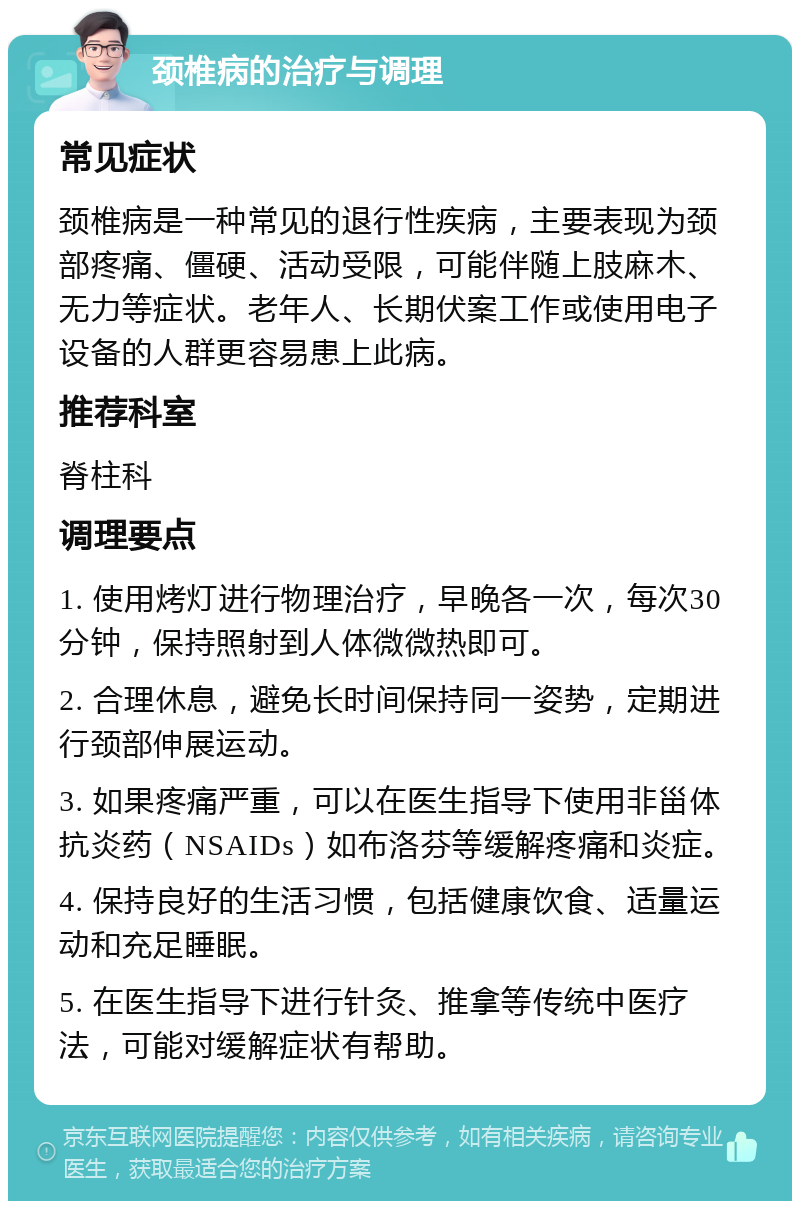 颈椎病的治疗与调理 常见症状 颈椎病是一种常见的退行性疾病，主要表现为颈部疼痛、僵硬、活动受限，可能伴随上肢麻木、无力等症状。老年人、长期伏案工作或使用电子设备的人群更容易患上此病。 推荐科室 脊柱科 调理要点 1. 使用烤灯进行物理治疗，早晚各一次，每次30分钟，保持照射到人体微微热即可。 2. 合理休息，避免长时间保持同一姿势，定期进行颈部伸展运动。 3. 如果疼痛严重，可以在医生指导下使用非甾体抗炎药（NSAIDs）如布洛芬等缓解疼痛和炎症。 4. 保持良好的生活习惯，包括健康饮食、适量运动和充足睡眠。 5. 在医生指导下进行针灸、推拿等传统中医疗法，可能对缓解症状有帮助。