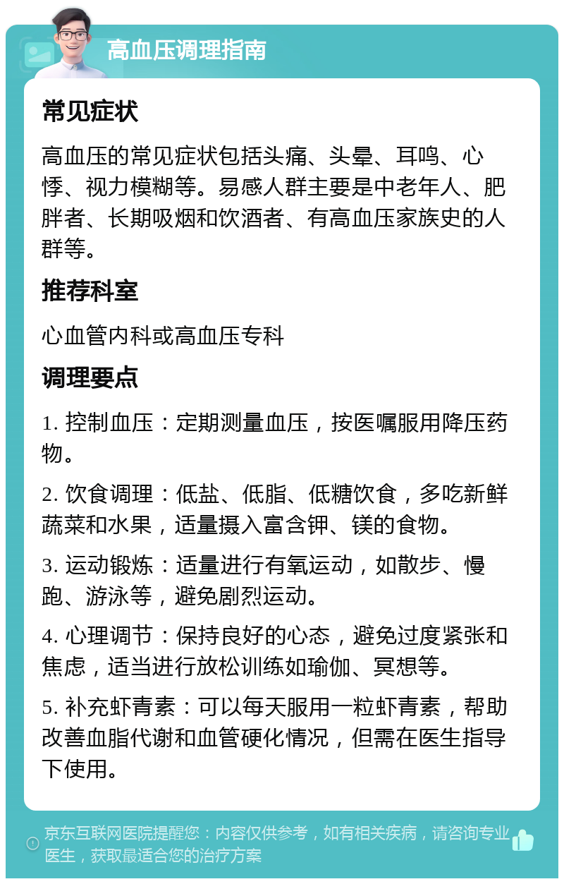 高血压调理指南 常见症状 高血压的常见症状包括头痛、头晕、耳鸣、心悸、视力模糊等。易感人群主要是中老年人、肥胖者、长期吸烟和饮酒者、有高血压家族史的人群等。 推荐科室 心血管内科或高血压专科 调理要点 1. 控制血压：定期测量血压，按医嘱服用降压药物。 2. 饮食调理：低盐、低脂、低糖饮食，多吃新鲜蔬菜和水果，适量摄入富含钾、镁的食物。 3. 运动锻炼：适量进行有氧运动，如散步、慢跑、游泳等，避免剧烈运动。 4. 心理调节：保持良好的心态，避免过度紧张和焦虑，适当进行放松训练如瑜伽、冥想等。 5. 补充虾青素：可以每天服用一粒虾青素，帮助改善血脂代谢和血管硬化情况，但需在医生指导下使用。