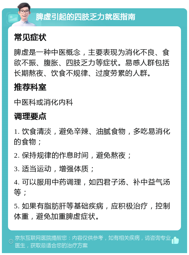 脾虚引起的四肢乏力就医指南 常见症状 脾虚是一种中医概念，主要表现为消化不良、食欲不振、腹胀、四肢乏力等症状。易感人群包括长期熬夜、饮食不规律、过度劳累的人群。 推荐科室 中医科或消化内科 调理要点 1. 饮食清淡，避免辛辣、油腻食物，多吃易消化的食物； 2. 保持规律的作息时间，避免熬夜； 3. 适当运动，增强体质； 4. 可以服用中药调理，如四君子汤、补中益气汤等； 5. 如果有脂肪肝等基础疾病，应积极治疗，控制体重，避免加重脾虚症状。