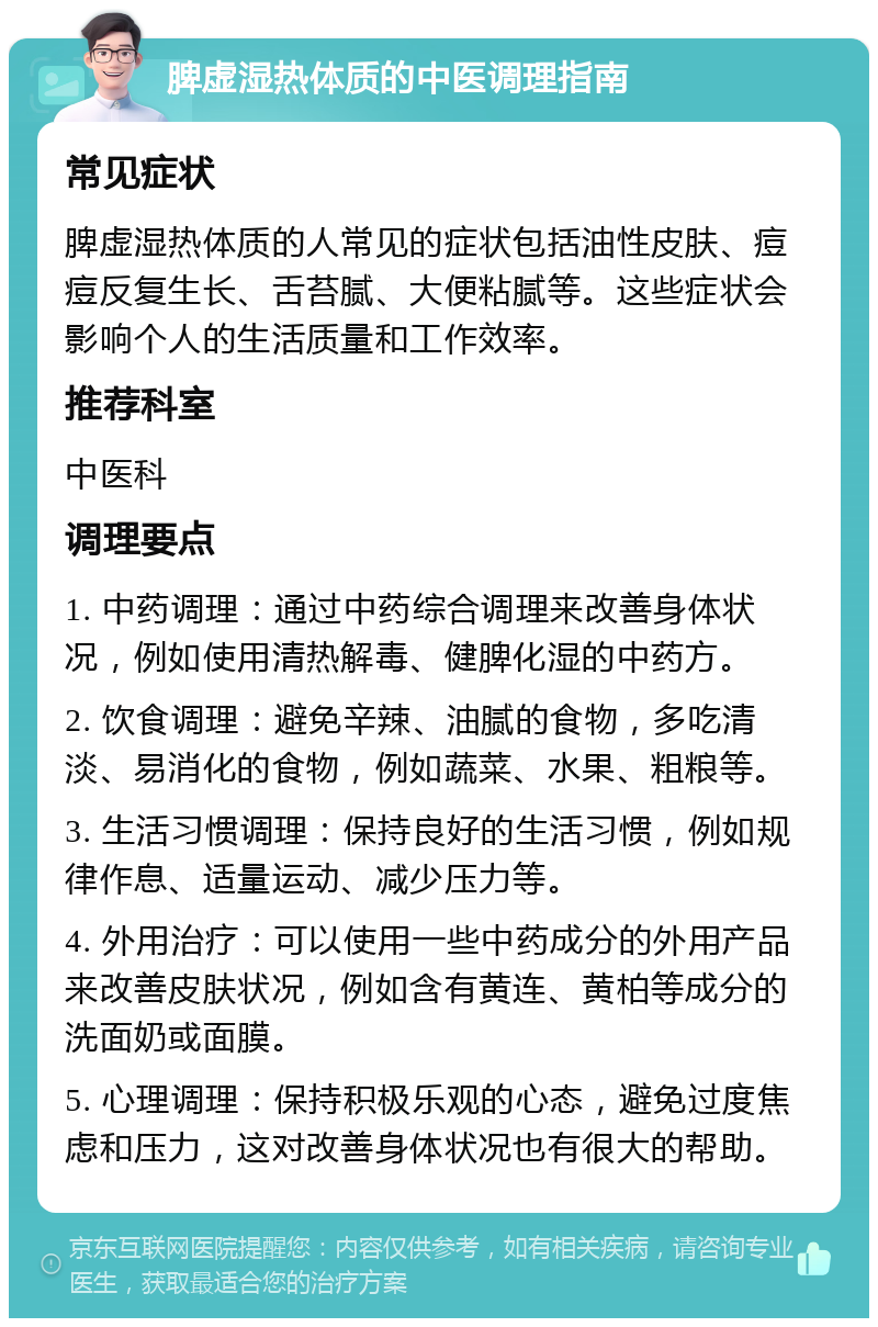 脾虚湿热体质的中医调理指南 常见症状 脾虚湿热体质的人常见的症状包括油性皮肤、痘痘反复生长、舌苔腻、大便粘腻等。这些症状会影响个人的生活质量和工作效率。 推荐科室 中医科 调理要点 1. 中药调理：通过中药综合调理来改善身体状况，例如使用清热解毒、健脾化湿的中药方。 2. 饮食调理：避免辛辣、油腻的食物，多吃清淡、易消化的食物，例如蔬菜、水果、粗粮等。 3. 生活习惯调理：保持良好的生活习惯，例如规律作息、适量运动、减少压力等。 4. 外用治疗：可以使用一些中药成分的外用产品来改善皮肤状况，例如含有黄连、黄柏等成分的洗面奶或面膜。 5. 心理调理：保持积极乐观的心态，避免过度焦虑和压力，这对改善身体状况也有很大的帮助。