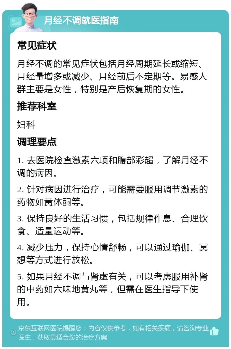 月经不调就医指南 常见症状 月经不调的常见症状包括月经周期延长或缩短、月经量增多或减少、月经前后不定期等。易感人群主要是女性，特别是产后恢复期的女性。 推荐科室 妇科 调理要点 1. 去医院检查激素六项和腹部彩超，了解月经不调的病因。 2. 针对病因进行治疗，可能需要服用调节激素的药物如黄体酮等。 3. 保持良好的生活习惯，包括规律作息、合理饮食、适量运动等。 4. 减少压力，保持心情舒畅，可以通过瑜伽、冥想等方式进行放松。 5. 如果月经不调与肾虚有关，可以考虑服用补肾的中药如六味地黄丸等，但需在医生指导下使用。