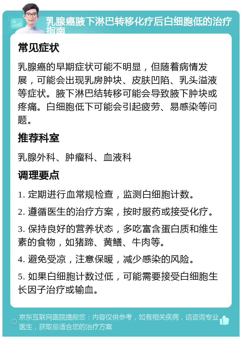 乳腺癌腋下淋巴转移化疗后白细胞低的治疗指南 常见症状 乳腺癌的早期症状可能不明显，但随着病情发展，可能会出现乳房肿块、皮肤凹陷、乳头溢液等症状。腋下淋巴结转移可能会导致腋下肿块或疼痛。白细胞低下可能会引起疲劳、易感染等问题。 推荐科室 乳腺外科、肿瘤科、血液科 调理要点 1. 定期进行血常规检查，监测白细胞计数。 2. 遵循医生的治疗方案，按时服药或接受化疗。 3. 保持良好的营养状态，多吃富含蛋白质和维生素的食物，如猪蹄、黄鳝、牛肉等。 4. 避免受凉，注意保暖，减少感染的风险。 5. 如果白细胞计数过低，可能需要接受白细胞生长因子治疗或输血。