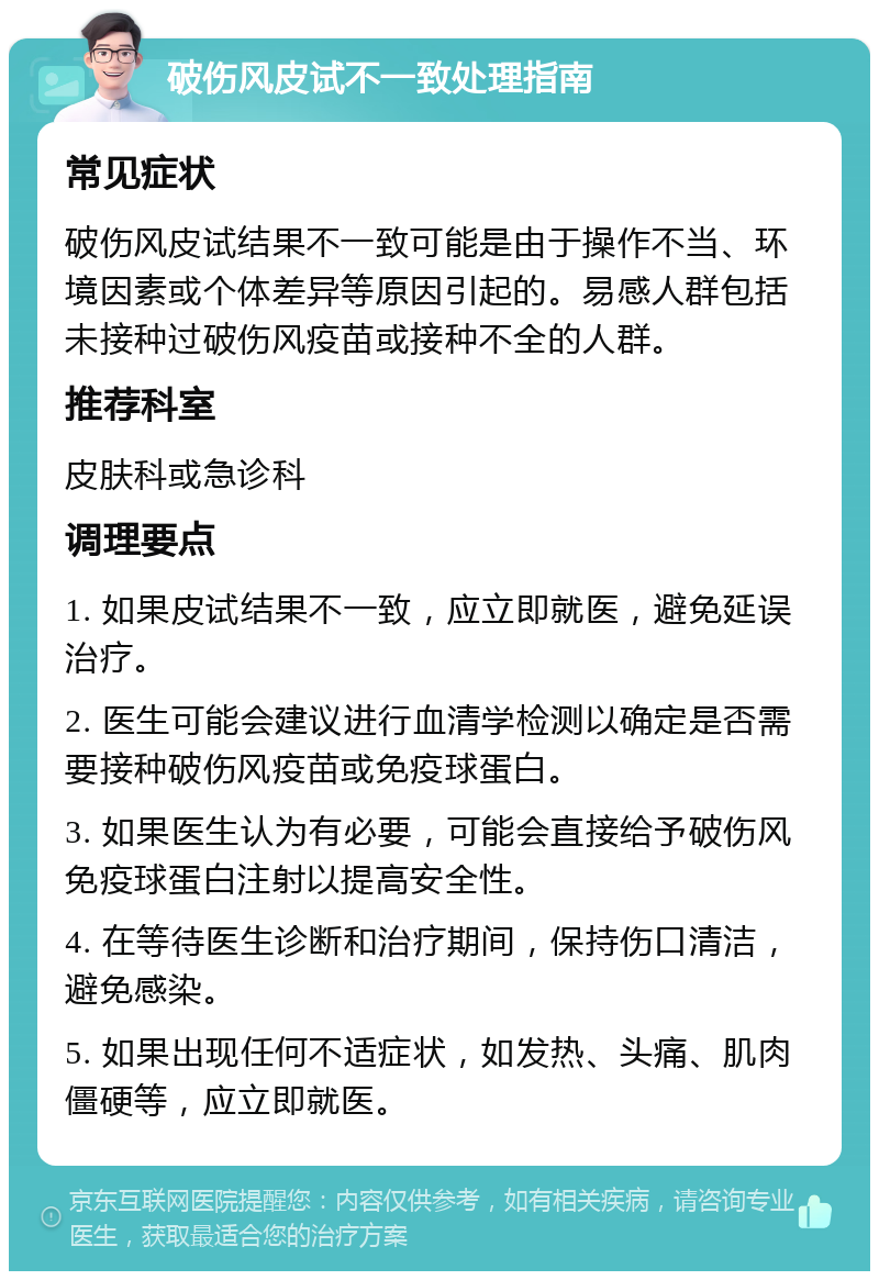 破伤风皮试不一致处理指南 常见症状 破伤风皮试结果不一致可能是由于操作不当、环境因素或个体差异等原因引起的。易感人群包括未接种过破伤风疫苗或接种不全的人群。 推荐科室 皮肤科或急诊科 调理要点 1. 如果皮试结果不一致，应立即就医，避免延误治疗。 2. 医生可能会建议进行血清学检测以确定是否需要接种破伤风疫苗或免疫球蛋白。 3. 如果医生认为有必要，可能会直接给予破伤风免疫球蛋白注射以提高安全性。 4. 在等待医生诊断和治疗期间，保持伤口清洁，避免感染。 5. 如果出现任何不适症状，如发热、头痛、肌肉僵硬等，应立即就医。