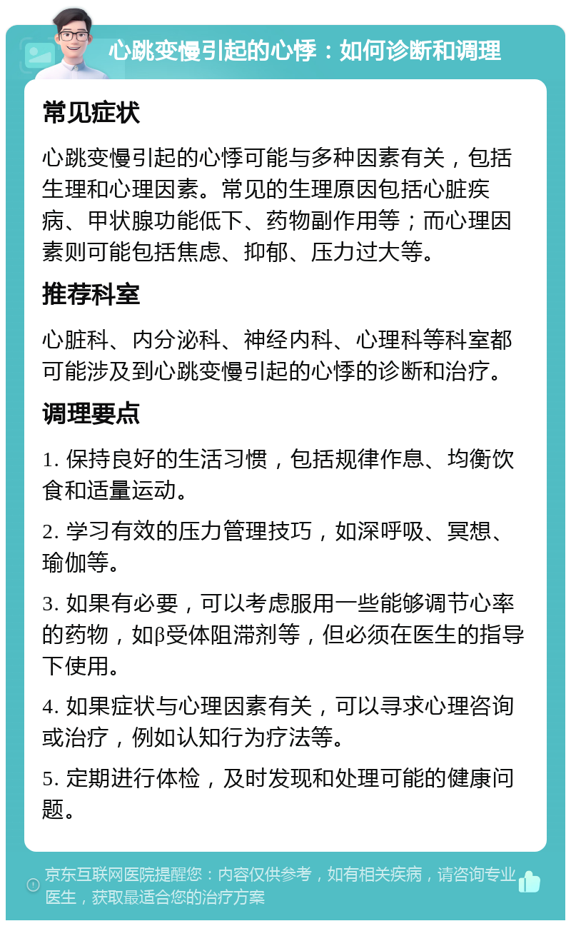 心跳变慢引起的心悸：如何诊断和调理 常见症状 心跳变慢引起的心悸可能与多种因素有关，包括生理和心理因素。常见的生理原因包括心脏疾病、甲状腺功能低下、药物副作用等；而心理因素则可能包括焦虑、抑郁、压力过大等。 推荐科室 心脏科、内分泌科、神经内科、心理科等科室都可能涉及到心跳变慢引起的心悸的诊断和治疗。 调理要点 1. 保持良好的生活习惯，包括规律作息、均衡饮食和适量运动。 2. 学习有效的压力管理技巧，如深呼吸、冥想、瑜伽等。 3. 如果有必要，可以考虑服用一些能够调节心率的药物，如β受体阻滞剂等，但必须在医生的指导下使用。 4. 如果症状与心理因素有关，可以寻求心理咨询或治疗，例如认知行为疗法等。 5. 定期进行体检，及时发现和处理可能的健康问题。