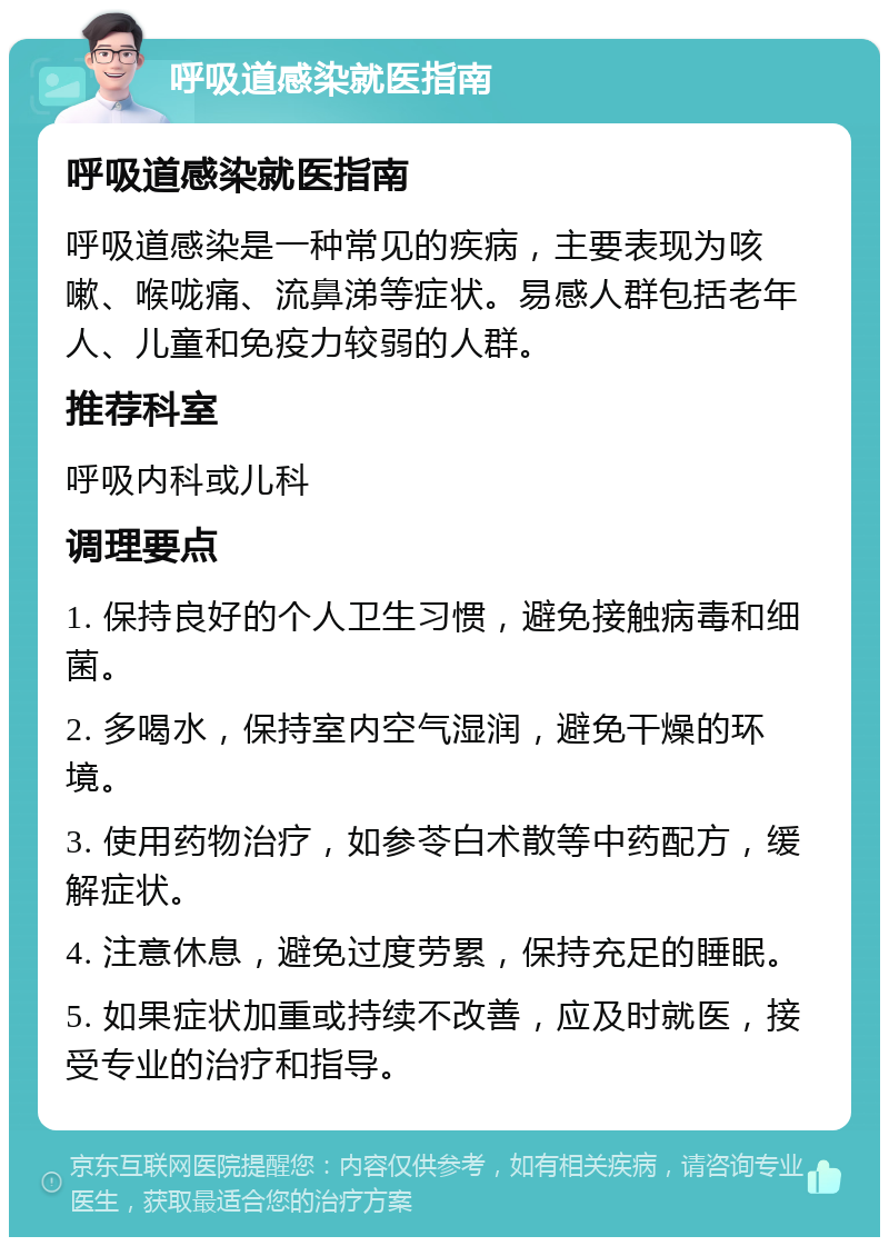 呼吸道感染就医指南 呼吸道感染就医指南 呼吸道感染是一种常见的疾病，主要表现为咳嗽、喉咙痛、流鼻涕等症状。易感人群包括老年人、儿童和免疫力较弱的人群。 推荐科室 呼吸内科或儿科 调理要点 1. 保持良好的个人卫生习惯，避免接触病毒和细菌。 2. 多喝水，保持室内空气湿润，避免干燥的环境。 3. 使用药物治疗，如参苓白术散等中药配方，缓解症状。 4. 注意休息，避免过度劳累，保持充足的睡眠。 5. 如果症状加重或持续不改善，应及时就医，接受专业的治疗和指导。