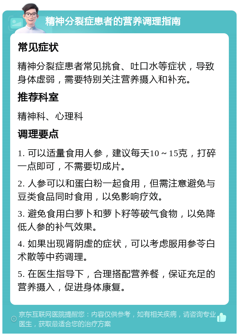 精神分裂症患者的营养调理指南 常见症状 精神分裂症患者常见挑食、吐口水等症状，导致身体虚弱，需要特别关注营养摄入和补充。 推荐科室 精神科、心理科 调理要点 1. 可以适量食用人参，建议每天10～15克，打碎一点即可，不需要切成片。 2. 人参可以和蛋白粉一起食用，但需注意避免与豆类食品同时食用，以免影响疗效。 3. 避免食用白萝卜和萝卜籽等破气食物，以免降低人参的补气效果。 4. 如果出现肾阴虚的症状，可以考虑服用参苓白术散等中药调理。 5. 在医生指导下，合理搭配营养餐，保证充足的营养摄入，促进身体康复。