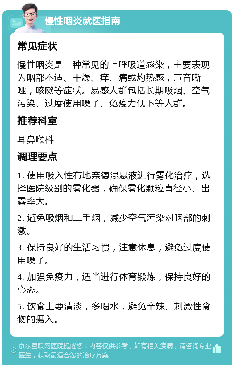 慢性咽炎就医指南 常见症状 慢性咽炎是一种常见的上呼吸道感染，主要表现为咽部不适、干燥、痒、痛或灼热感，声音嘶哑，咳嗽等症状。易感人群包括长期吸烟、空气污染、过度使用嗓子、免疫力低下等人群。 推荐科室 耳鼻喉科 调理要点 1. 使用吸入性布地奈德混悬液进行雾化治疗，选择医院级别的雾化器，确保雾化颗粒直径小、出雾率大。 2. 避免吸烟和二手烟，减少空气污染对咽部的刺激。 3. 保持良好的生活习惯，注意休息，避免过度使用嗓子。 4. 加强免疫力，适当进行体育锻炼，保持良好的心态。 5. 饮食上要清淡，多喝水，避免辛辣、刺激性食物的摄入。