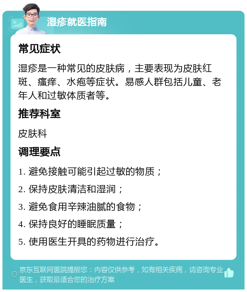 湿疹就医指南 常见症状 湿疹是一种常见的皮肤病，主要表现为皮肤红斑、瘙痒、水疱等症状。易感人群包括儿童、老年人和过敏体质者等。 推荐科室 皮肤科 调理要点 1. 避免接触可能引起过敏的物质； 2. 保持皮肤清洁和湿润； 3. 避免食用辛辣油腻的食物； 4. 保持良好的睡眠质量； 5. 使用医生开具的药物进行治疗。