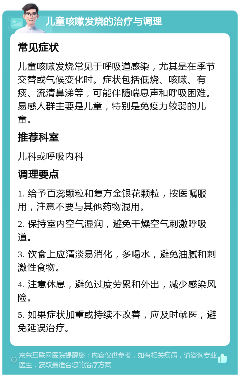 儿童咳嗽发烧的治疗与调理 常见症状 儿童咳嗽发烧常见于呼吸道感染，尤其是在季节交替或气候变化时。症状包括低烧、咳嗽、有痰、流清鼻涕等，可能伴随喘息声和呼吸困难。易感人群主要是儿童，特别是免疫力较弱的儿童。 推荐科室 儿科或呼吸内科 调理要点 1. 给予百蕊颗粒和复方金银花颗粒，按医嘱服用，注意不要与其他药物混用。 2. 保持室内空气湿润，避免干燥空气刺激呼吸道。 3. 饮食上应清淡易消化，多喝水，避免油腻和刺激性食物。 4. 注意休息，避免过度劳累和外出，减少感染风险。 5. 如果症状加重或持续不改善，应及时就医，避免延误治疗。