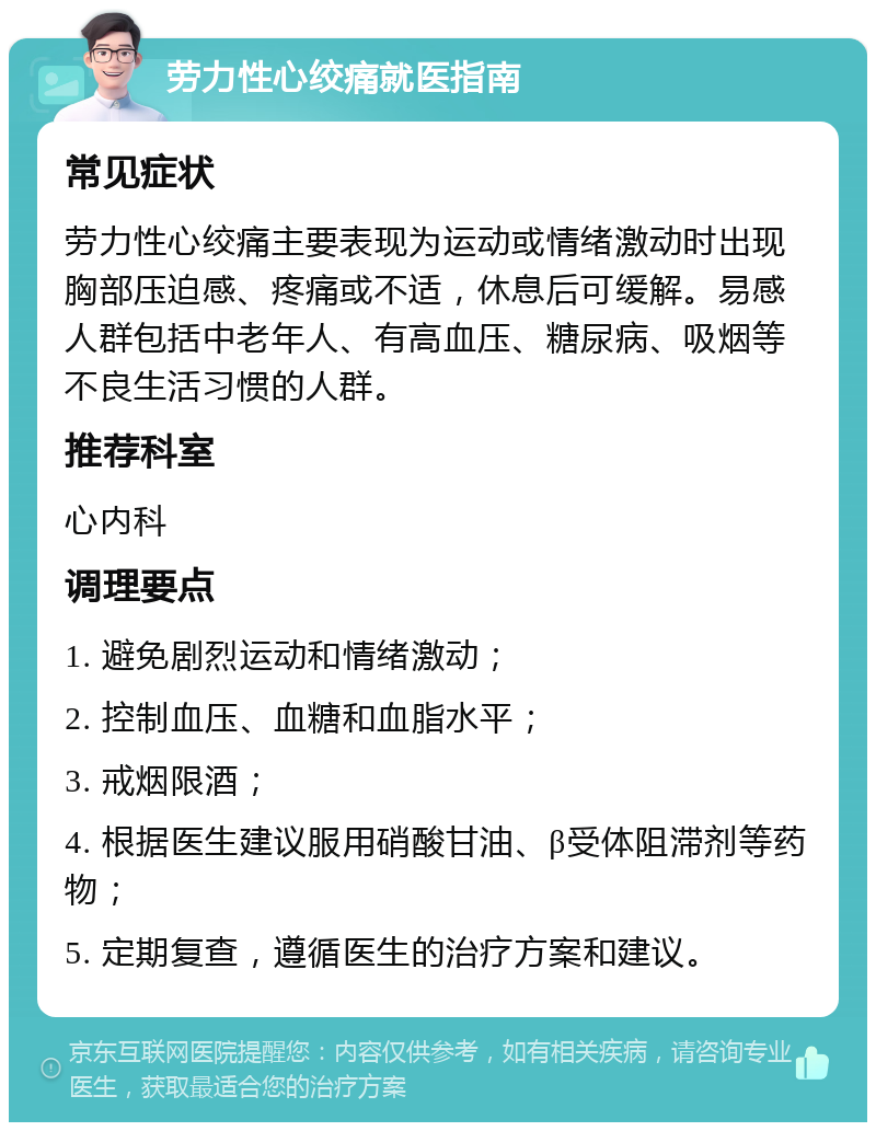 劳力性心绞痛就医指南 常见症状 劳力性心绞痛主要表现为运动或情绪激动时出现胸部压迫感、疼痛或不适，休息后可缓解。易感人群包括中老年人、有高血压、糖尿病、吸烟等不良生活习惯的人群。 推荐科室 心内科 调理要点 1. 避免剧烈运动和情绪激动； 2. 控制血压、血糖和血脂水平； 3. 戒烟限酒； 4. 根据医生建议服用硝酸甘油、β受体阻滞剂等药物； 5. 定期复查，遵循医生的治疗方案和建议。