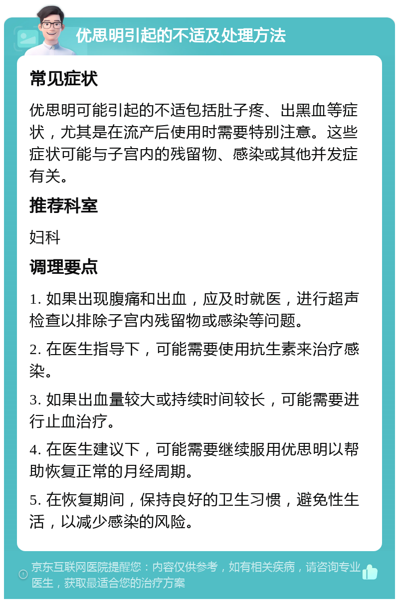 优思明引起的不适及处理方法 常见症状 优思明可能引起的不适包括肚子疼、出黑血等症状，尤其是在流产后使用时需要特别注意。这些症状可能与子宫内的残留物、感染或其他并发症有关。 推荐科室 妇科 调理要点 1. 如果出现腹痛和出血，应及时就医，进行超声检查以排除子宫内残留物或感染等问题。 2. 在医生指导下，可能需要使用抗生素来治疗感染。 3. 如果出血量较大或持续时间较长，可能需要进行止血治疗。 4. 在医生建议下，可能需要继续服用优思明以帮助恢复正常的月经周期。 5. 在恢复期间，保持良好的卫生习惯，避免性生活，以减少感染的风险。