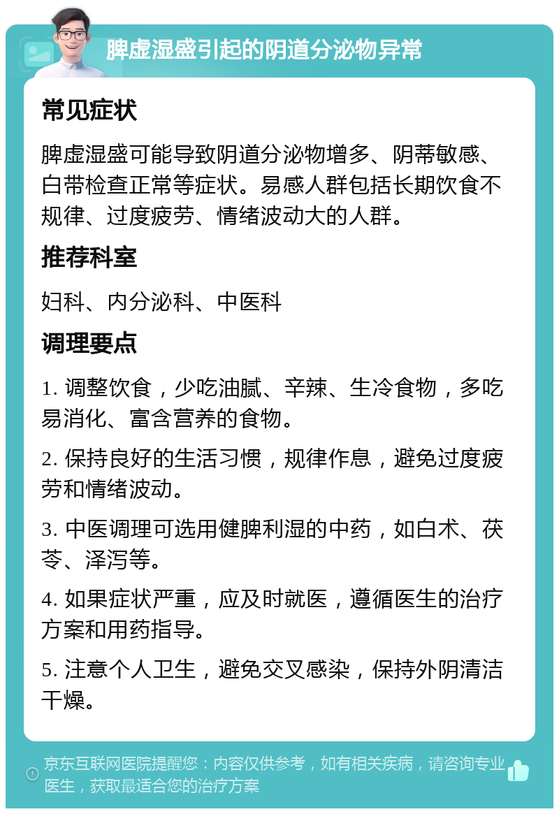 脾虚湿盛引起的阴道分泌物异常 常见症状 脾虚湿盛可能导致阴道分泌物增多、阴蒂敏感、白带检查正常等症状。易感人群包括长期饮食不规律、过度疲劳、情绪波动大的人群。 推荐科室 妇科、内分泌科、中医科 调理要点 1. 调整饮食，少吃油腻、辛辣、生冷食物，多吃易消化、富含营养的食物。 2. 保持良好的生活习惯，规律作息，避免过度疲劳和情绪波动。 3. 中医调理可选用健脾利湿的中药，如白术、茯苓、泽泻等。 4. 如果症状严重，应及时就医，遵循医生的治疗方案和用药指导。 5. 注意个人卫生，避免交叉感染，保持外阴清洁干燥。