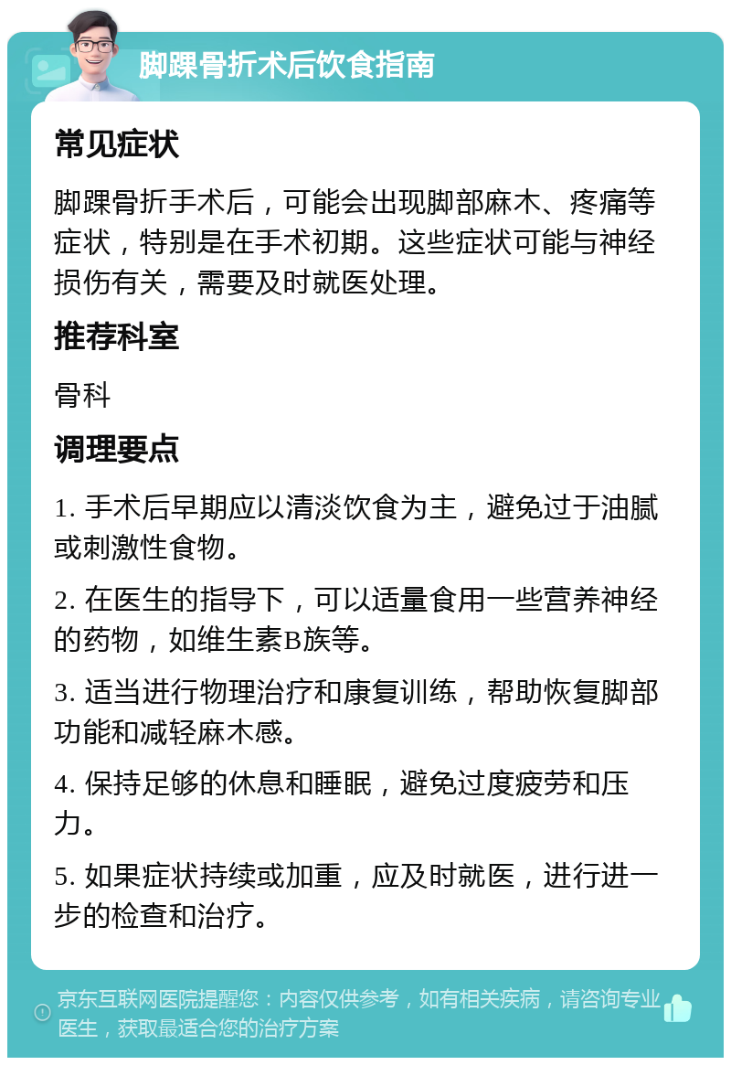 脚踝骨折术后饮食指南 常见症状 脚踝骨折手术后，可能会出现脚部麻木、疼痛等症状，特别是在手术初期。这些症状可能与神经损伤有关，需要及时就医处理。 推荐科室 骨科 调理要点 1. 手术后早期应以清淡饮食为主，避免过于油腻或刺激性食物。 2. 在医生的指导下，可以适量食用一些营养神经的药物，如维生素B族等。 3. 适当进行物理治疗和康复训练，帮助恢复脚部功能和减轻麻木感。 4. 保持足够的休息和睡眠，避免过度疲劳和压力。 5. 如果症状持续或加重，应及时就医，进行进一步的检查和治疗。