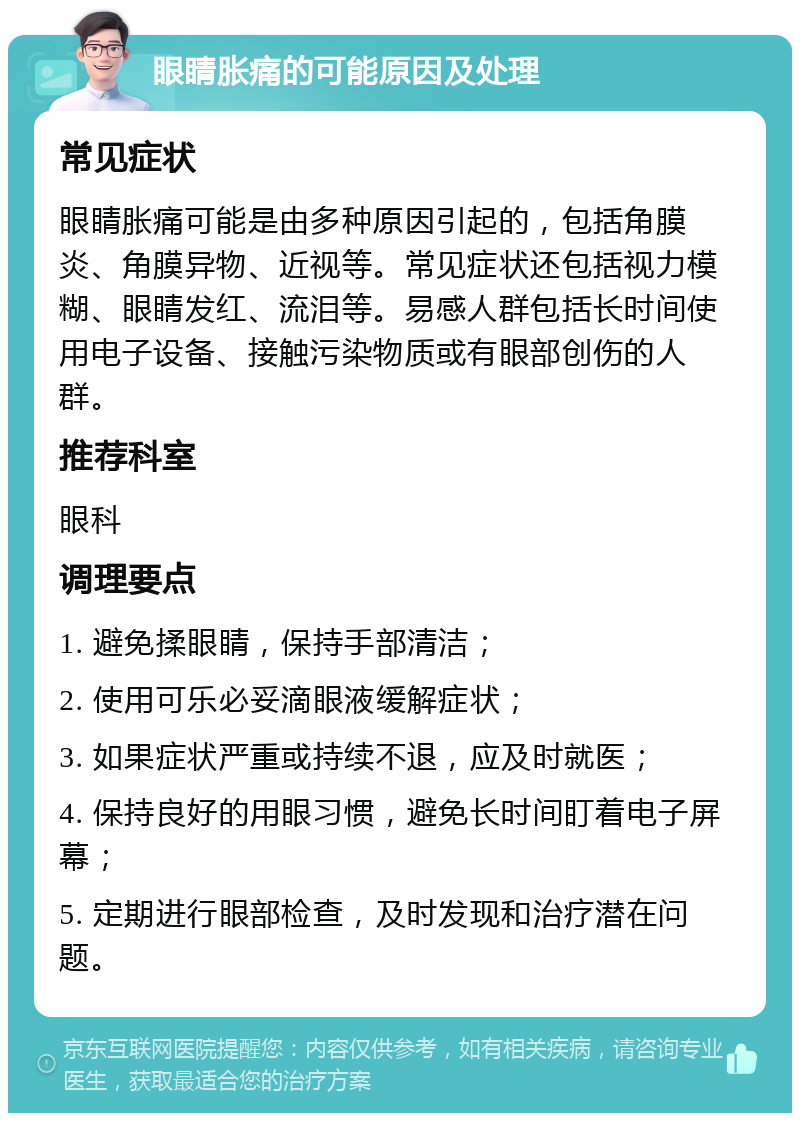 眼睛胀痛的可能原因及处理 常见症状 眼睛胀痛可能是由多种原因引起的，包括角膜炎、角膜异物、近视等。常见症状还包括视力模糊、眼睛发红、流泪等。易感人群包括长时间使用电子设备、接触污染物质或有眼部创伤的人群。 推荐科室 眼科 调理要点 1. 避免揉眼睛，保持手部清洁； 2. 使用可乐必妥滴眼液缓解症状； 3. 如果症状严重或持续不退，应及时就医； 4. 保持良好的用眼习惯，避免长时间盯着电子屏幕； 5. 定期进行眼部检查，及时发现和治疗潜在问题。