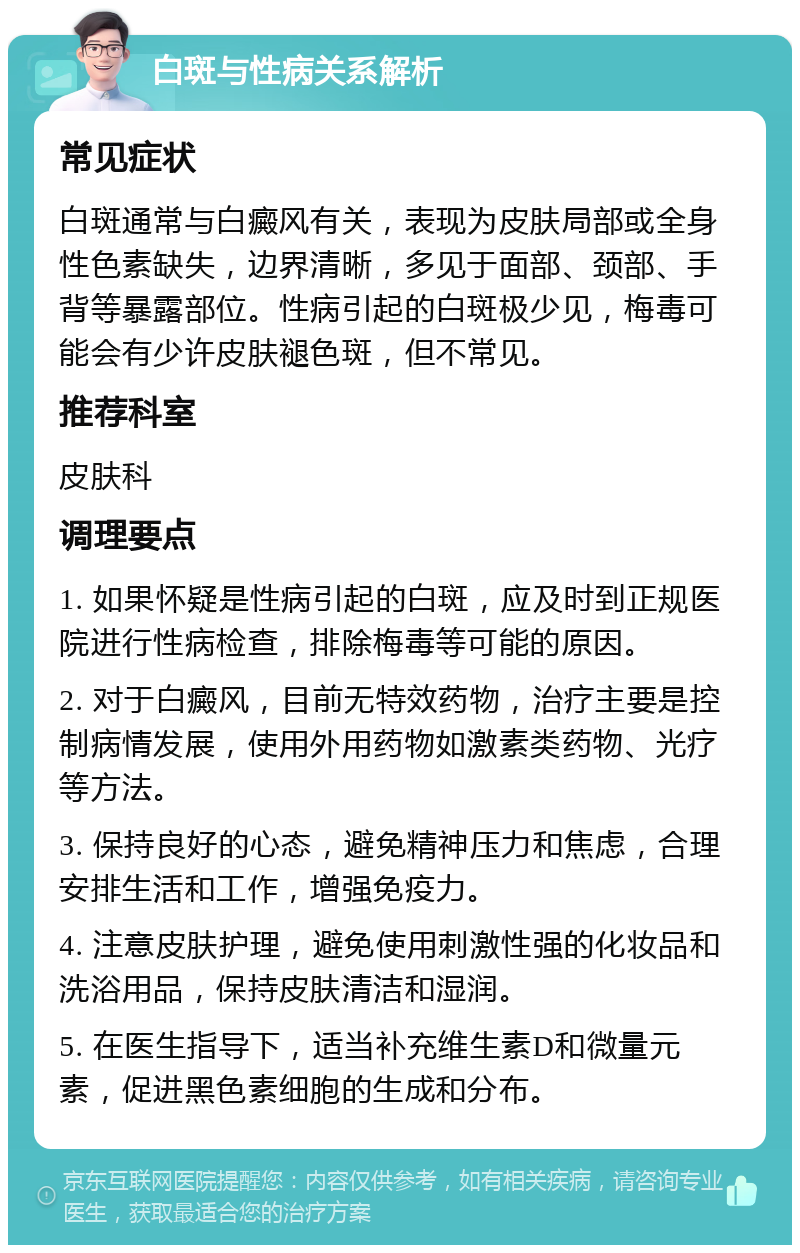 白斑与性病关系解析 常见症状 白斑通常与白癜风有关，表现为皮肤局部或全身性色素缺失，边界清晰，多见于面部、颈部、手背等暴露部位。性病引起的白斑极少见，梅毒可能会有少许皮肤褪色斑，但不常见。 推荐科室 皮肤科 调理要点 1. 如果怀疑是性病引起的白斑，应及时到正规医院进行性病检查，排除梅毒等可能的原因。 2. 对于白癜风，目前无特效药物，治疗主要是控制病情发展，使用外用药物如激素类药物、光疗等方法。 3. 保持良好的心态，避免精神压力和焦虑，合理安排生活和工作，增强免疫力。 4. 注意皮肤护理，避免使用刺激性强的化妆品和洗浴用品，保持皮肤清洁和湿润。 5. 在医生指导下，适当补充维生素D和微量元素，促进黑色素细胞的生成和分布。