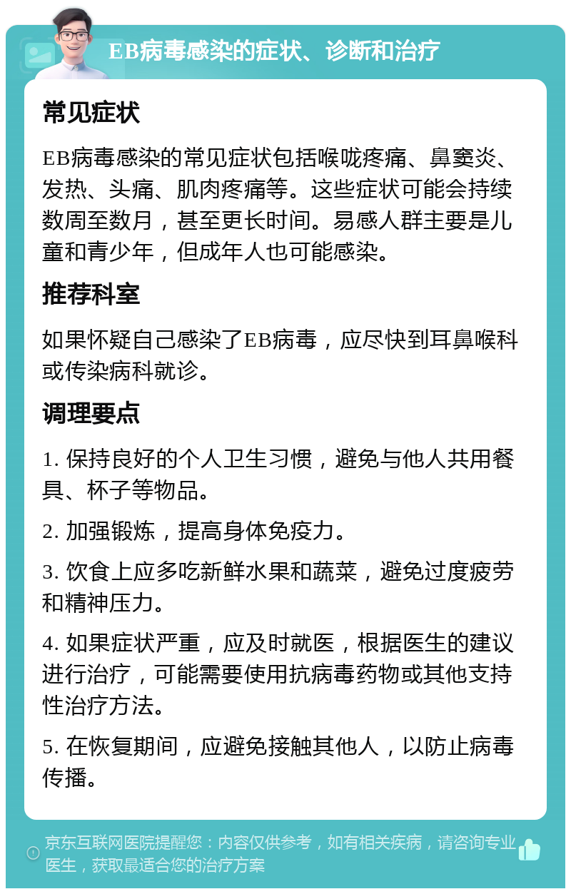 EB病毒感染的症状、诊断和治疗 常见症状 EB病毒感染的常见症状包括喉咙疼痛、鼻窦炎、发热、头痛、肌肉疼痛等。这些症状可能会持续数周至数月，甚至更长时间。易感人群主要是儿童和青少年，但成年人也可能感染。 推荐科室 如果怀疑自己感染了EB病毒，应尽快到耳鼻喉科或传染病科就诊。 调理要点 1. 保持良好的个人卫生习惯，避免与他人共用餐具、杯子等物品。 2. 加强锻炼，提高身体免疫力。 3. 饮食上应多吃新鲜水果和蔬菜，避免过度疲劳和精神压力。 4. 如果症状严重，应及时就医，根据医生的建议进行治疗，可能需要使用抗病毒药物或其他支持性治疗方法。 5. 在恢复期间，应避免接触其他人，以防止病毒传播。