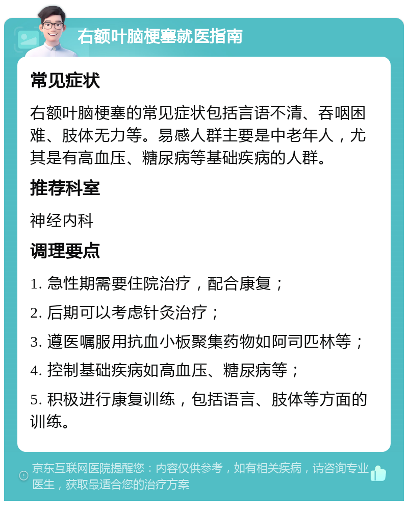 右额叶脑梗塞就医指南 常见症状 右额叶脑梗塞的常见症状包括言语不清、吞咽困难、肢体无力等。易感人群主要是中老年人，尤其是有高血压、糖尿病等基础疾病的人群。 推荐科室 神经内科 调理要点 1. 急性期需要住院治疗，配合康复； 2. 后期可以考虑针灸治疗； 3. 遵医嘱服用抗血小板聚集药物如阿司匹林等； 4. 控制基础疾病如高血压、糖尿病等； 5. 积极进行康复训练，包括语言、肢体等方面的训练。