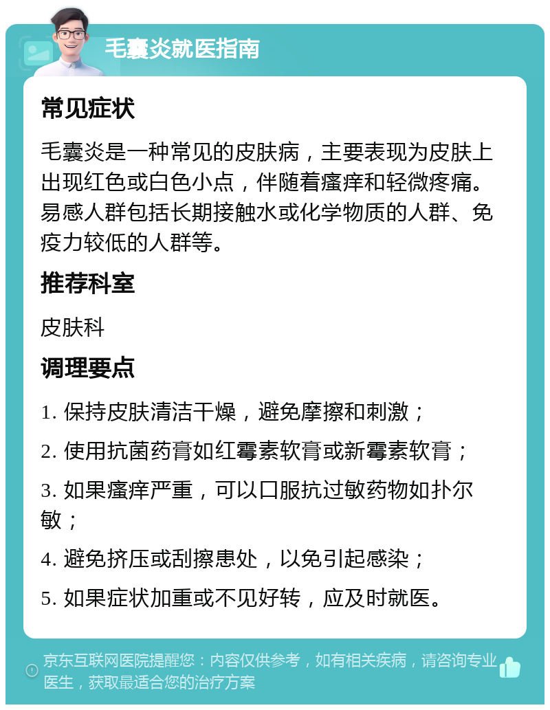 毛囊炎就医指南 常见症状 毛囊炎是一种常见的皮肤病，主要表现为皮肤上出现红色或白色小点，伴随着瘙痒和轻微疼痛。易感人群包括长期接触水或化学物质的人群、免疫力较低的人群等。 推荐科室 皮肤科 调理要点 1. 保持皮肤清洁干燥，避免摩擦和刺激； 2. 使用抗菌药膏如红霉素软膏或新霉素软膏； 3. 如果瘙痒严重，可以口服抗过敏药物如扑尔敏； 4. 避免挤压或刮擦患处，以免引起感染； 5. 如果症状加重或不见好转，应及时就医。