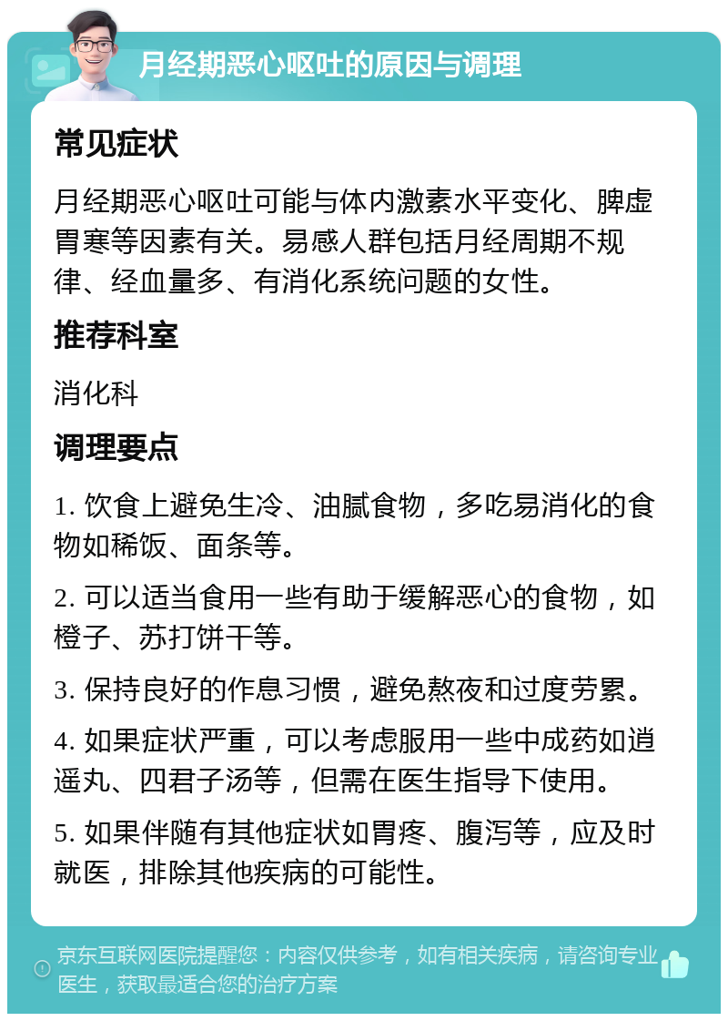 月经期恶心呕吐的原因与调理 常见症状 月经期恶心呕吐可能与体内激素水平变化、脾虚胃寒等因素有关。易感人群包括月经周期不规律、经血量多、有消化系统问题的女性。 推荐科室 消化科 调理要点 1. 饮食上避免生冷、油腻食物，多吃易消化的食物如稀饭、面条等。 2. 可以适当食用一些有助于缓解恶心的食物，如橙子、苏打饼干等。 3. 保持良好的作息习惯，避免熬夜和过度劳累。 4. 如果症状严重，可以考虑服用一些中成药如逍遥丸、四君子汤等，但需在医生指导下使用。 5. 如果伴随有其他症状如胃疼、腹泻等，应及时就医，排除其他疾病的可能性。