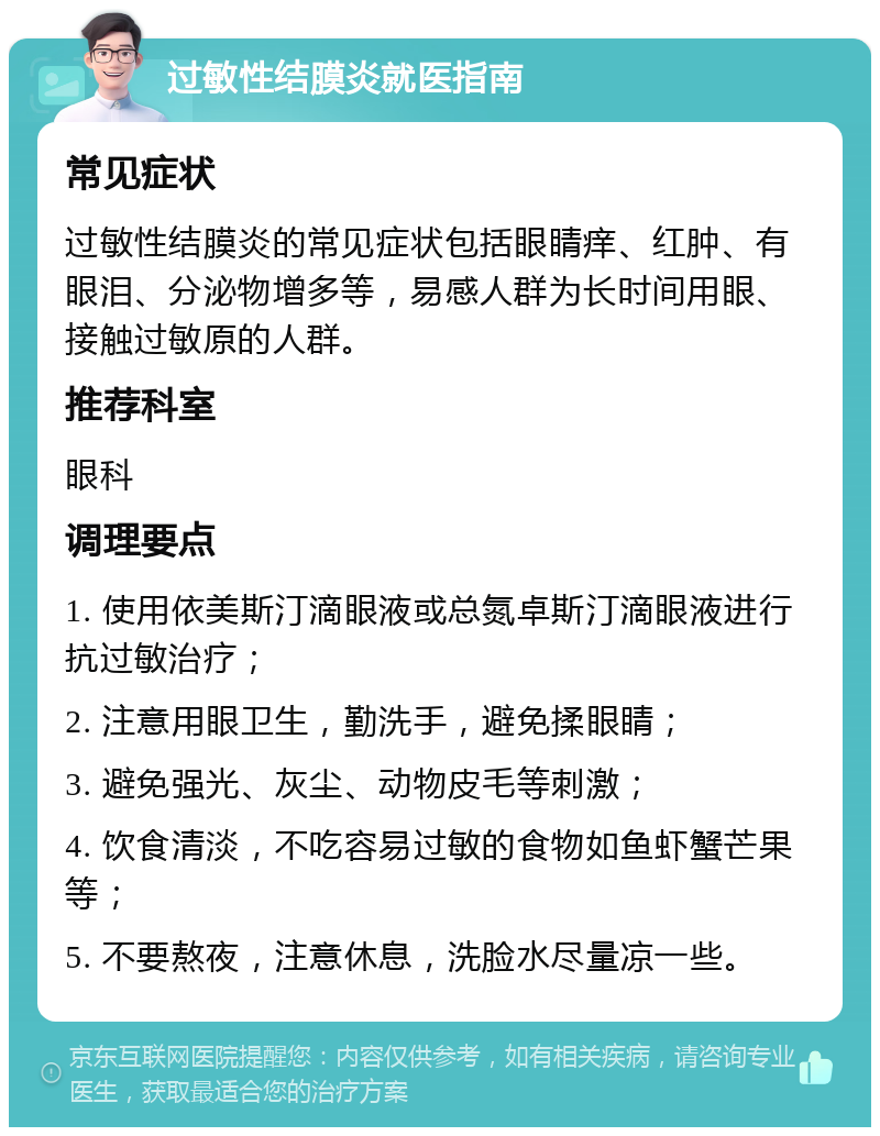 过敏性结膜炎就医指南 常见症状 过敏性结膜炎的常见症状包括眼睛痒、红肿、有眼泪、分泌物增多等，易感人群为长时间用眼、接触过敏原的人群。 推荐科室 眼科 调理要点 1. 使用依美斯汀滴眼液或总氮卓斯汀滴眼液进行抗过敏治疗； 2. 注意用眼卫生，勤洗手，避免揉眼睛； 3. 避免强光、灰尘、动物皮毛等刺激； 4. 饮食清淡，不吃容易过敏的食物如鱼虾蟹芒果等； 5. 不要熬夜，注意休息，洗脸水尽量凉一些。