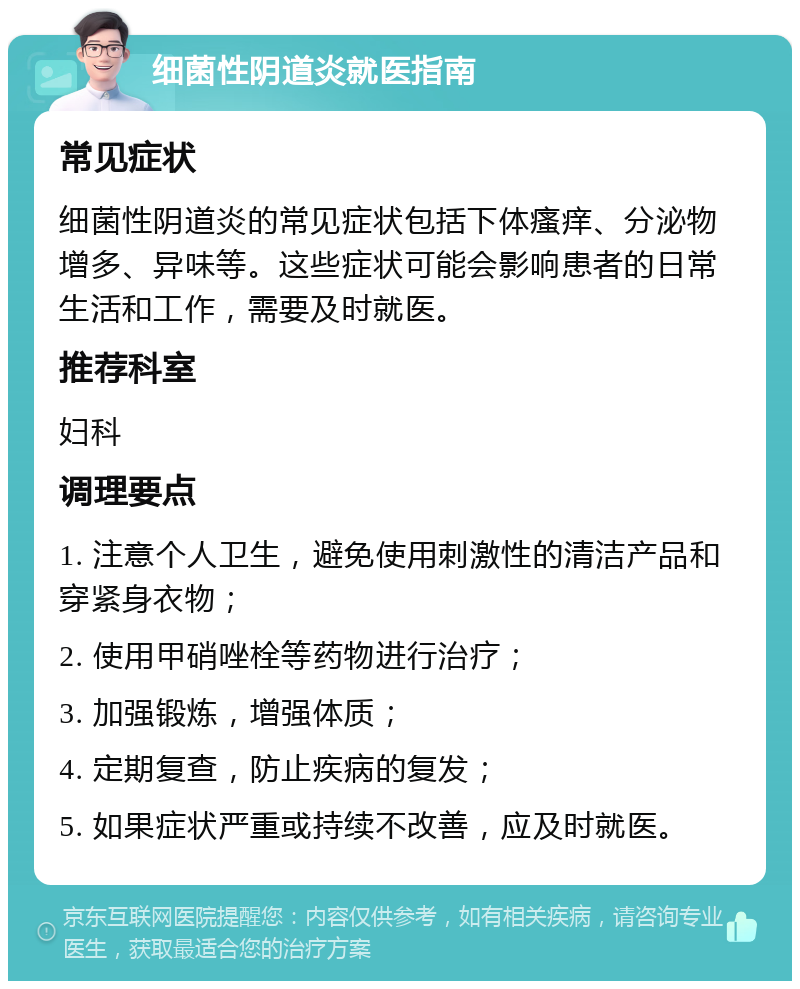 细菌性阴道炎就医指南 常见症状 细菌性阴道炎的常见症状包括下体瘙痒、分泌物增多、异味等。这些症状可能会影响患者的日常生活和工作，需要及时就医。 推荐科室 妇科 调理要点 1. 注意个人卫生，避免使用刺激性的清洁产品和穿紧身衣物； 2. 使用甲硝唑栓等药物进行治疗； 3. 加强锻炼，增强体质； 4. 定期复查，防止疾病的复发； 5. 如果症状严重或持续不改善，应及时就医。