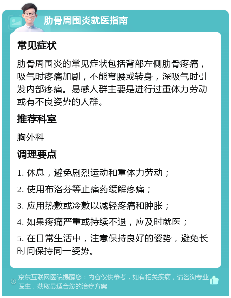 肋骨周围炎就医指南 常见症状 肋骨周围炎的常见症状包括背部左侧肋骨疼痛，吸气时疼痛加剧，不能弯腰或转身，深吸气时引发内部疼痛。易感人群主要是进行过重体力劳动或有不良姿势的人群。 推荐科室 胸外科 调理要点 1. 休息，避免剧烈运动和重体力劳动； 2. 使用布洛芬等止痛药缓解疼痛； 3. 应用热敷或冷敷以减轻疼痛和肿胀； 4. 如果疼痛严重或持续不退，应及时就医； 5. 在日常生活中，注意保持良好的姿势，避免长时间保持同一姿势。