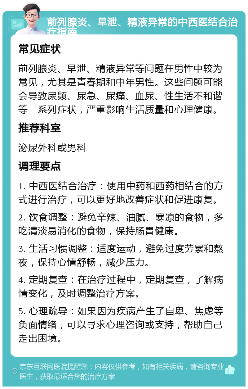 前列腺炎、早泄、精液异常的中西医结合治疗指南 常见症状 前列腺炎、早泄、精液异常等问题在男性中较为常见，尤其是青春期和中年男性。这些问题可能会导致尿频、尿急、尿痛、血尿、性生活不和谐等一系列症状，严重影响生活质量和心理健康。 推荐科室 泌尿外科或男科 调理要点 1. 中西医结合治疗：使用中药和西药相结合的方式进行治疗，可以更好地改善症状和促进康复。 2. 饮食调整：避免辛辣、油腻、寒凉的食物，多吃清淡易消化的食物，保持肠胃健康。 3. 生活习惯调整：适度运动，避免过度劳累和熬夜，保持心情舒畅，减少压力。 4. 定期复查：在治疗过程中，定期复查，了解病情变化，及时调整治疗方案。 5. 心理疏导：如果因为疾病产生了自卑、焦虑等负面情绪，可以寻求心理咨询或支持，帮助自己走出困境。