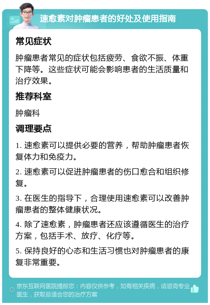 速愈素对肿瘤患者的好处及使用指南 常见症状 肿瘤患者常见的症状包括疲劳、食欲不振、体重下降等。这些症状可能会影响患者的生活质量和治疗效果。 推荐科室 肿瘤科 调理要点 1. 速愈素可以提供必要的营养，帮助肿瘤患者恢复体力和免疫力。 2. 速愈素可以促进肿瘤患者的伤口愈合和组织修复。 3. 在医生的指导下，合理使用速愈素可以改善肿瘤患者的整体健康状况。 4. 除了速愈素，肿瘤患者还应该遵循医生的治疗方案，包括手术、放疗、化疗等。 5. 保持良好的心态和生活习惯也对肿瘤患者的康复非常重要。