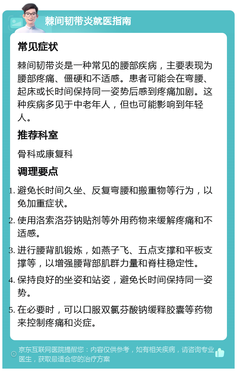 棘间韧带炎就医指南 常见症状 棘间韧带炎是一种常见的腰部疾病，主要表现为腰部疼痛、僵硬和不适感。患者可能会在弯腰、起床或长时间保持同一姿势后感到疼痛加剧。这种疾病多见于中老年人，但也可能影响到年轻人。 推荐科室 骨科或康复科 调理要点 避免长时间久坐、反复弯腰和搬重物等行为，以免加重症状。 使用洛索洛芬钠贴剂等外用药物来缓解疼痛和不适感。 进行腰背肌锻炼，如燕子飞、五点支撑和平板支撑等，以增强腰背部肌群力量和脊柱稳定性。 保持良好的坐姿和站姿，避免长时间保持同一姿势。 在必要时，可以口服双氯芬酸钠缓释胶囊等药物来控制疼痛和炎症。