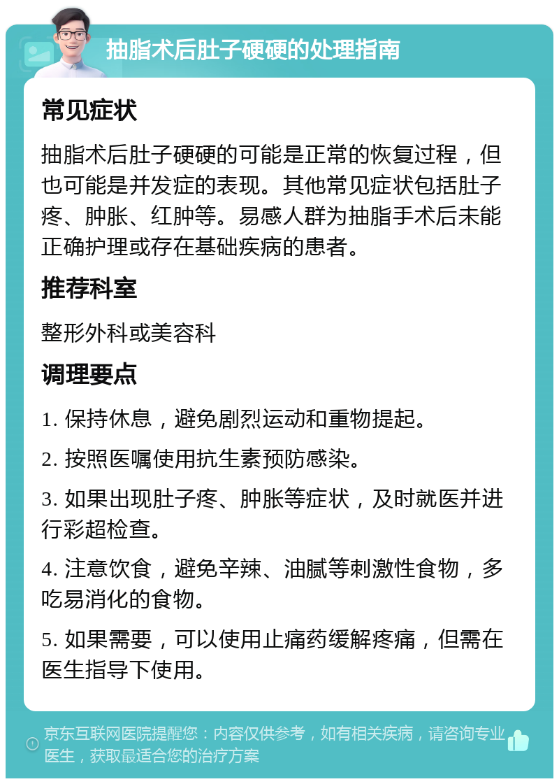 抽脂术后肚子硬硬的处理指南 常见症状 抽脂术后肚子硬硬的可能是正常的恢复过程，但也可能是并发症的表现。其他常见症状包括肚子疼、肿胀、红肿等。易感人群为抽脂手术后未能正确护理或存在基础疾病的患者。 推荐科室 整形外科或美容科 调理要点 1. 保持休息，避免剧烈运动和重物提起。 2. 按照医嘱使用抗生素预防感染。 3. 如果出现肚子疼、肿胀等症状，及时就医并进行彩超检查。 4. 注意饮食，避免辛辣、油腻等刺激性食物，多吃易消化的食物。 5. 如果需要，可以使用止痛药缓解疼痛，但需在医生指导下使用。