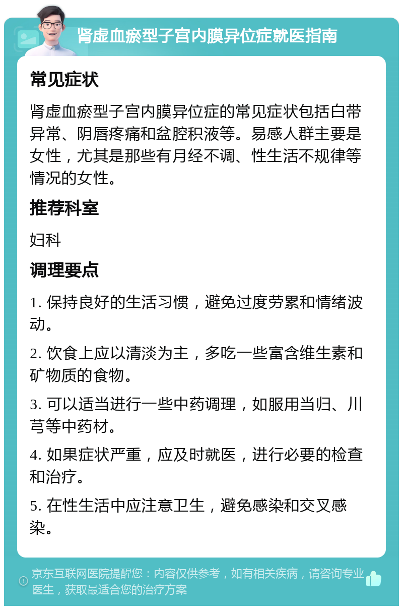 肾虚血瘀型子宫内膜异位症就医指南 常见症状 肾虚血瘀型子宫内膜异位症的常见症状包括白带异常、阴唇疼痛和盆腔积液等。易感人群主要是女性，尤其是那些有月经不调、性生活不规律等情况的女性。 推荐科室 妇科 调理要点 1. 保持良好的生活习惯，避免过度劳累和情绪波动。 2. 饮食上应以清淡为主，多吃一些富含维生素和矿物质的食物。 3. 可以适当进行一些中药调理，如服用当归、川芎等中药材。 4. 如果症状严重，应及时就医，进行必要的检查和治疗。 5. 在性生活中应注意卫生，避免感染和交叉感染。