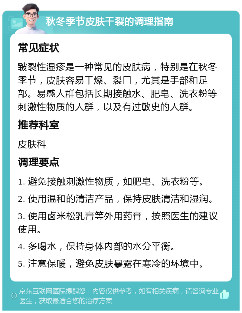 秋冬季节皮肤干裂的调理指南 常见症状 皲裂性湿疹是一种常见的皮肤病，特别是在秋冬季节，皮肤容易干燥、裂口，尤其是手部和足部。易感人群包括长期接触水、肥皂、洗衣粉等刺激性物质的人群，以及有过敏史的人群。 推荐科室 皮肤科 调理要点 1. 避免接触刺激性物质，如肥皂、洗衣粉等。 2. 使用温和的清洁产品，保持皮肤清洁和湿润。 3. 使用卤米松乳膏等外用药膏，按照医生的建议使用。 4. 多喝水，保持身体内部的水分平衡。 5. 注意保暖，避免皮肤暴露在寒冷的环境中。