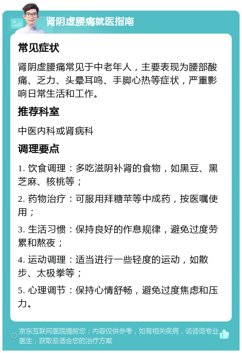 肾阴虚腰痛就医指南 常见症状 肾阴虚腰痛常见于中老年人，主要表现为腰部酸痛、乏力、头晕耳鸣、手脚心热等症状，严重影响日常生活和工作。 推荐科室 中医内科或肾病科 调理要点 1. 饮食调理：多吃滋阴补肾的食物，如黑豆、黑芝麻、核桃等； 2. 药物治疗：可服用拜糖苹等中成药，按医嘱使用； 3. 生活习惯：保持良好的作息规律，避免过度劳累和熬夜； 4. 运动调理：适当进行一些轻度的运动，如散步、太极拳等； 5. 心理调节：保持心情舒畅，避免过度焦虑和压力。