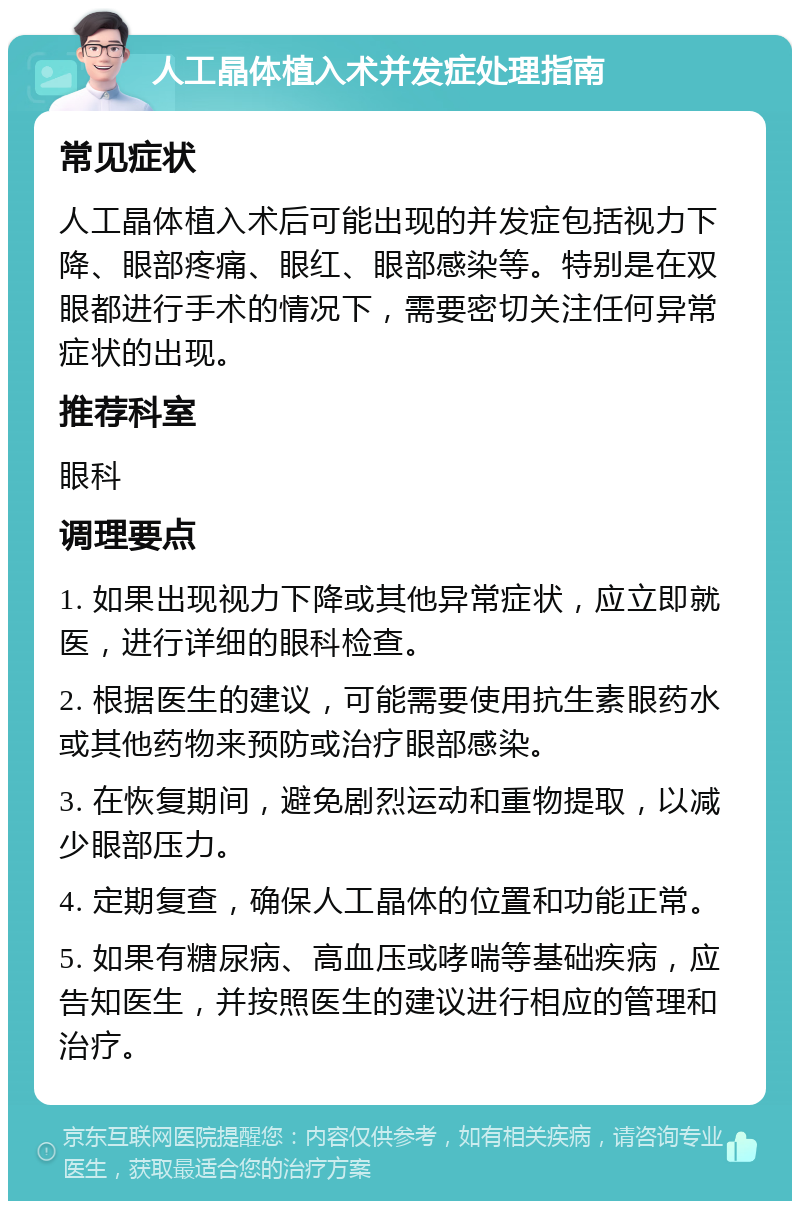 人工晶体植入术并发症处理指南 常见症状 人工晶体植入术后可能出现的并发症包括视力下降、眼部疼痛、眼红、眼部感染等。特别是在双眼都进行手术的情况下，需要密切关注任何异常症状的出现。 推荐科室 眼科 调理要点 1. 如果出现视力下降或其他异常症状，应立即就医，进行详细的眼科检查。 2. 根据医生的建议，可能需要使用抗生素眼药水或其他药物来预防或治疗眼部感染。 3. 在恢复期间，避免剧烈运动和重物提取，以减少眼部压力。 4. 定期复查，确保人工晶体的位置和功能正常。 5. 如果有糖尿病、高血压或哮喘等基础疾病，应告知医生，并按照医生的建议进行相应的管理和治疗。