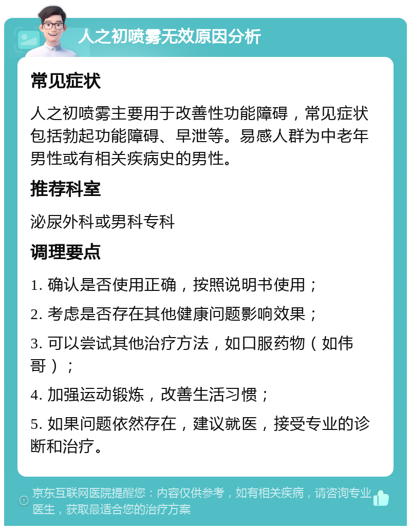 人之初喷雾无效原因分析 常见症状 人之初喷雾主要用于改善性功能障碍，常见症状包括勃起功能障碍、早泄等。易感人群为中老年男性或有相关疾病史的男性。 推荐科室 泌尿外科或男科专科 调理要点 1. 确认是否使用正确，按照说明书使用； 2. 考虑是否存在其他健康问题影响效果； 3. 可以尝试其他治疗方法，如口服药物（如伟哥）； 4. 加强运动锻炼，改善生活习惯； 5. 如果问题依然存在，建议就医，接受专业的诊断和治疗。