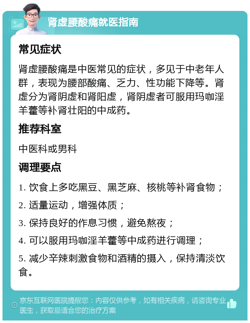 肾虚腰酸痛就医指南 常见症状 肾虚腰酸痛是中医常见的症状，多见于中老年人群，表现为腰部酸痛、乏力、性功能下降等。肾虚分为肾阴虚和肾阳虚，肾阴虚者可服用玛咖淫羊藿等补肾壮阳的中成药。 推荐科室 中医科或男科 调理要点 1. 饮食上多吃黑豆、黑芝麻、核桃等补肾食物； 2. 适量运动，增强体质； 3. 保持良好的作息习惯，避免熬夜； 4. 可以服用玛咖淫羊藿等中成药进行调理； 5. 减少辛辣刺激食物和酒精的摄入，保持清淡饮食。