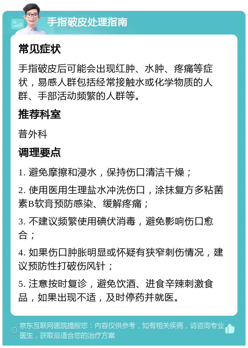 手指破皮处理指南 常见症状 手指破皮后可能会出现红肿、水肿、疼痛等症状，易感人群包括经常接触水或化学物质的人群、手部活动频繁的人群等。 推荐科室 普外科 调理要点 1. 避免摩擦和浸水，保持伤口清洁干燥； 2. 使用医用生理盐水冲洗伤口，涂抹复方多粘菌素B软膏预防感染、缓解疼痛； 3. 不建议频繁使用碘伏消毒，避免影响伤口愈合； 4. 如果伤口肿胀明显或怀疑有狭窄刺伤情况，建议预防性打破伤风针； 5. 注意按时复诊，避免饮酒、进食辛辣刺激食品，如果出现不适，及时停药并就医。