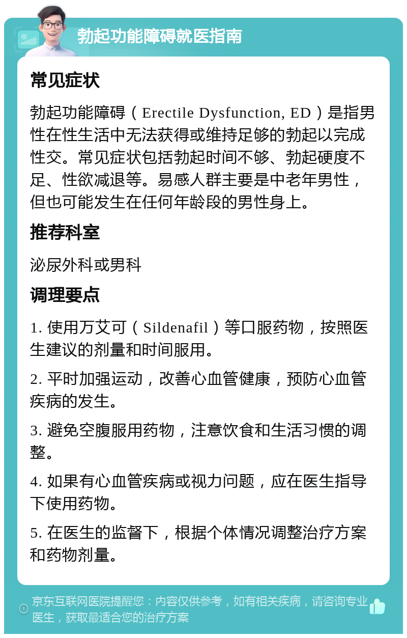 勃起功能障碍就医指南 常见症状 勃起功能障碍（Erectile Dysfunction, ED）是指男性在性生活中无法获得或维持足够的勃起以完成性交。常见症状包括勃起时间不够、勃起硬度不足、性欲减退等。易感人群主要是中老年男性，但也可能发生在任何年龄段的男性身上。 推荐科室 泌尿外科或男科 调理要点 1. 使用万艾可（Sildenafil）等口服药物，按照医生建议的剂量和时间服用。 2. 平时加强运动，改善心血管健康，预防心血管疾病的发生。 3. 避免空腹服用药物，注意饮食和生活习惯的调整。 4. 如果有心血管疾病或视力问题，应在医生指导下使用药物。 5. 在医生的监督下，根据个体情况调整治疗方案和药物剂量。