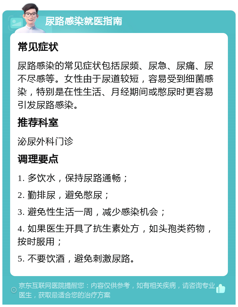 尿路感染就医指南 常见症状 尿路感染的常见症状包括尿频、尿急、尿痛、尿不尽感等。女性由于尿道较短，容易受到细菌感染，特别是在性生活、月经期间或憋尿时更容易引发尿路感染。 推荐科室 泌尿外科门诊 调理要点 1. 多饮水，保持尿路通畅； 2. 勤排尿，避免憋尿； 3. 避免性生活一周，减少感染机会； 4. 如果医生开具了抗生素处方，如头孢类药物，按时服用； 5. 不要饮酒，避免刺激尿路。