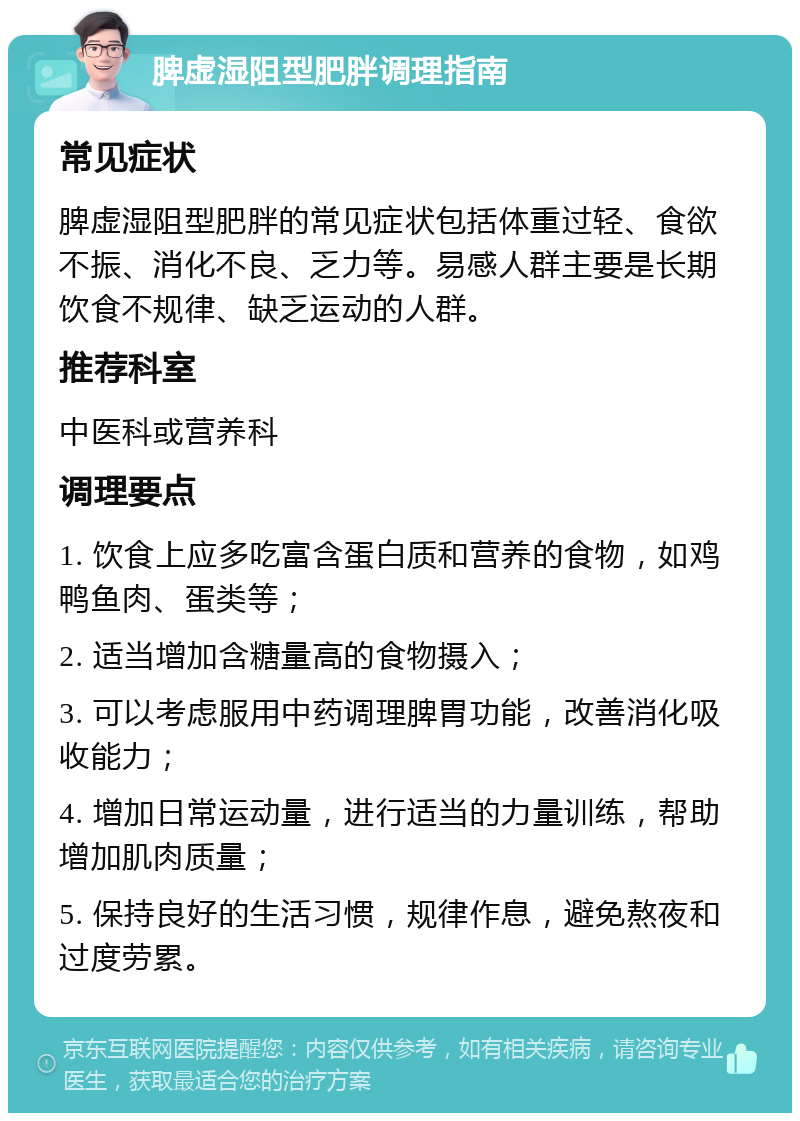 脾虚湿阻型肥胖调理指南 常见症状 脾虚湿阻型肥胖的常见症状包括体重过轻、食欲不振、消化不良、乏力等。易感人群主要是长期饮食不规律、缺乏运动的人群。 推荐科室 中医科或营养科 调理要点 1. 饮食上应多吃富含蛋白质和营养的食物，如鸡鸭鱼肉、蛋类等； 2. 适当增加含糖量高的食物摄入； 3. 可以考虑服用中药调理脾胃功能，改善消化吸收能力； 4. 增加日常运动量，进行适当的力量训练，帮助增加肌肉质量； 5. 保持良好的生活习惯，规律作息，避免熬夜和过度劳累。