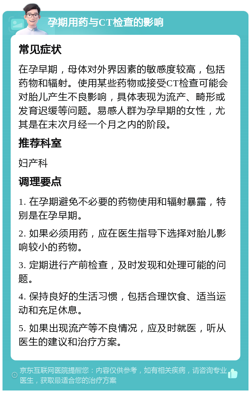 孕期用药与CT检查的影响 常见症状 在孕早期，母体对外界因素的敏感度较高，包括药物和辐射。使用某些药物或接受CT检查可能会对胎儿产生不良影响，具体表现为流产、畸形或发育迟缓等问题。易感人群为孕早期的女性，尤其是在末次月经一个月之内的阶段。 推荐科室 妇产科 调理要点 1. 在孕期避免不必要的药物使用和辐射暴露，特别是在孕早期。 2. 如果必须用药，应在医生指导下选择对胎儿影响较小的药物。 3. 定期进行产前检查，及时发现和处理可能的问题。 4. 保持良好的生活习惯，包括合理饮食、适当运动和充足休息。 5. 如果出现流产等不良情况，应及时就医，听从医生的建议和治疗方案。