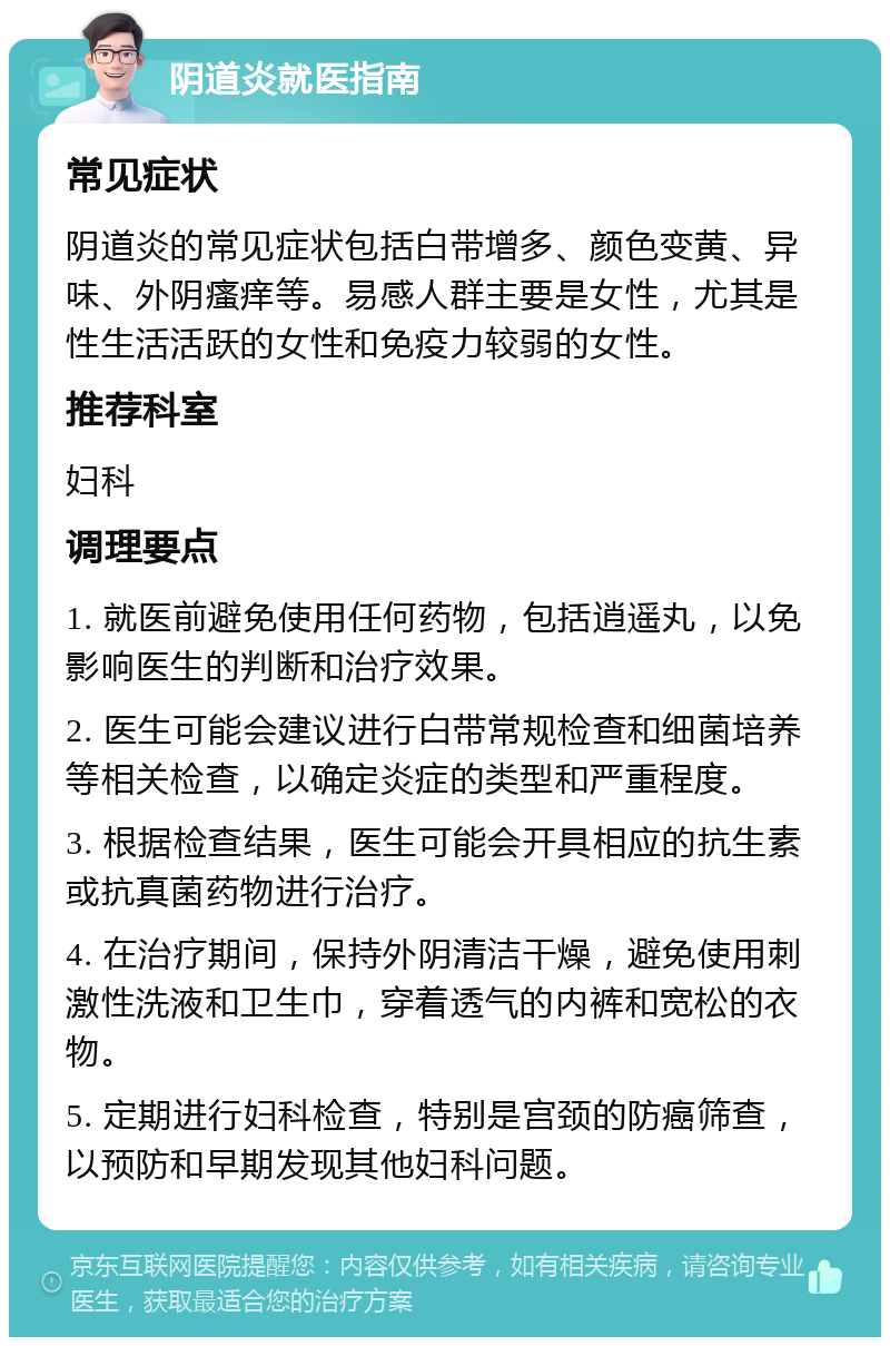 阴道炎就医指南 常见症状 阴道炎的常见症状包括白带增多、颜色变黄、异味、外阴瘙痒等。易感人群主要是女性，尤其是性生活活跃的女性和免疫力较弱的女性。 推荐科室 妇科 调理要点 1. 就医前避免使用任何药物，包括逍遥丸，以免影响医生的判断和治疗效果。 2. 医生可能会建议进行白带常规检查和细菌培养等相关检查，以确定炎症的类型和严重程度。 3. 根据检查结果，医生可能会开具相应的抗生素或抗真菌药物进行治疗。 4. 在治疗期间，保持外阴清洁干燥，避免使用刺激性洗液和卫生巾，穿着透气的内裤和宽松的衣物。 5. 定期进行妇科检查，特别是宫颈的防癌筛查，以预防和早期发现其他妇科问题。