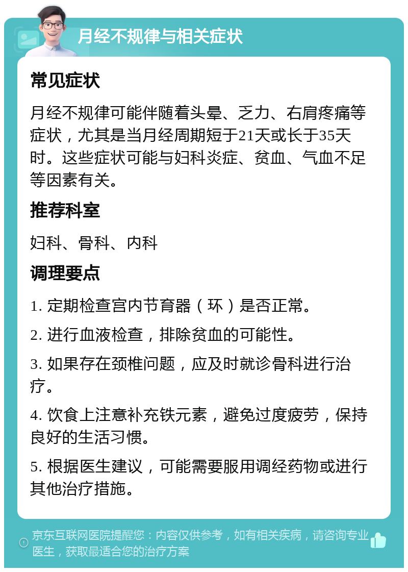 月经不规律与相关症状 常见症状 月经不规律可能伴随着头晕、乏力、右肩疼痛等症状，尤其是当月经周期短于21天或长于35天时。这些症状可能与妇科炎症、贫血、气血不足等因素有关。 推荐科室 妇科、骨科、内科 调理要点 1. 定期检查宫内节育器（环）是否正常。 2. 进行血液检查，排除贫血的可能性。 3. 如果存在颈椎问题，应及时就诊骨科进行治疗。 4. 饮食上注意补充铁元素，避免过度疲劳，保持良好的生活习惯。 5. 根据医生建议，可能需要服用调经药物或进行其他治疗措施。