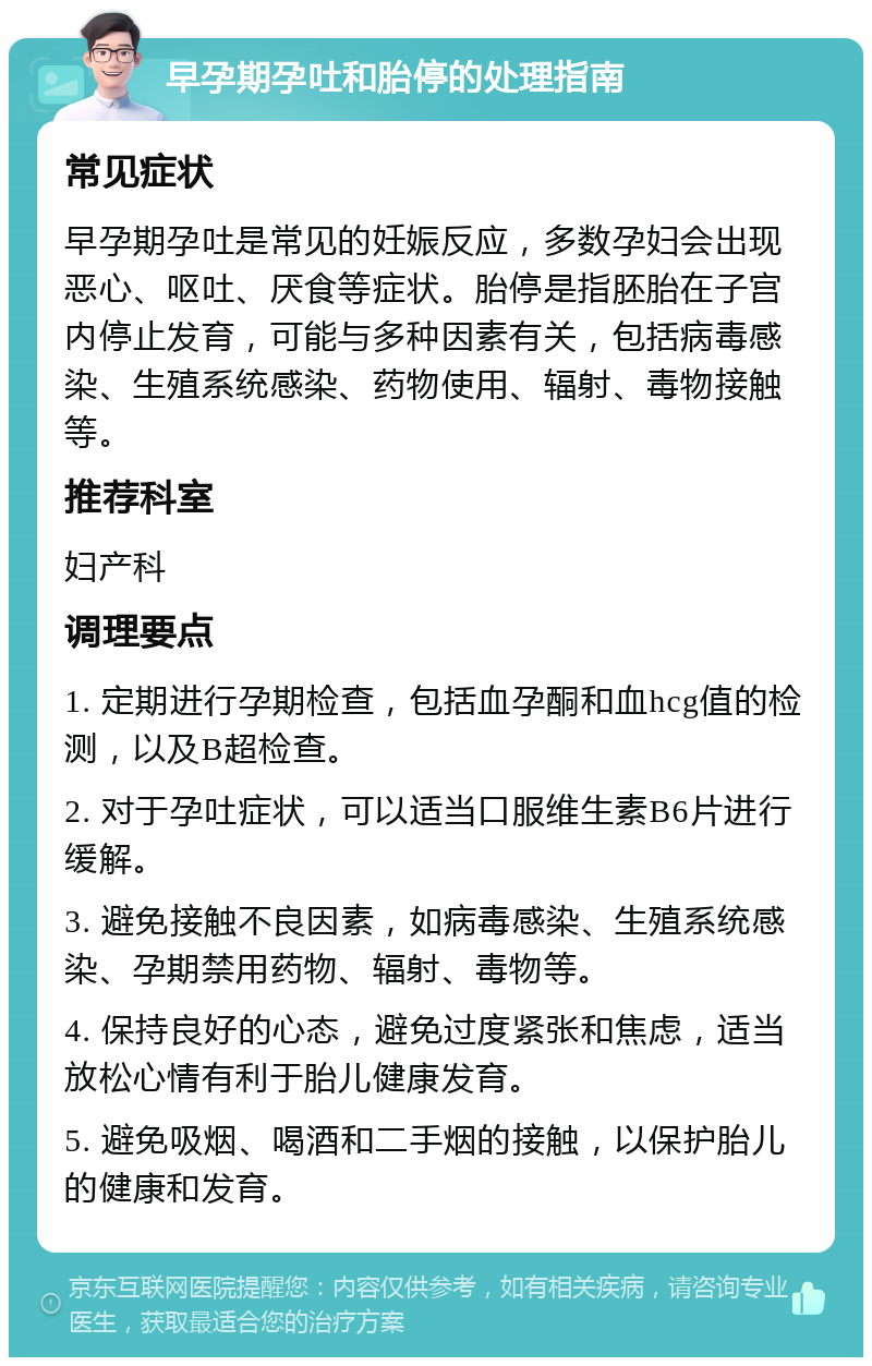 早孕期孕吐和胎停的处理指南 常见症状 早孕期孕吐是常见的妊娠反应，多数孕妇会出现恶心、呕吐、厌食等症状。胎停是指胚胎在子宫内停止发育，可能与多种因素有关，包括病毒感染、生殖系统感染、药物使用、辐射、毒物接触等。 推荐科室 妇产科 调理要点 1. 定期进行孕期检查，包括血孕酮和血hcg值的检测，以及B超检查。 2. 对于孕吐症状，可以适当口服维生素B6片进行缓解。 3. 避免接触不良因素，如病毒感染、生殖系统感染、孕期禁用药物、辐射、毒物等。 4. 保持良好的心态，避免过度紧张和焦虑，适当放松心情有利于胎儿健康发育。 5. 避免吸烟、喝酒和二手烟的接触，以保护胎儿的健康和发育。