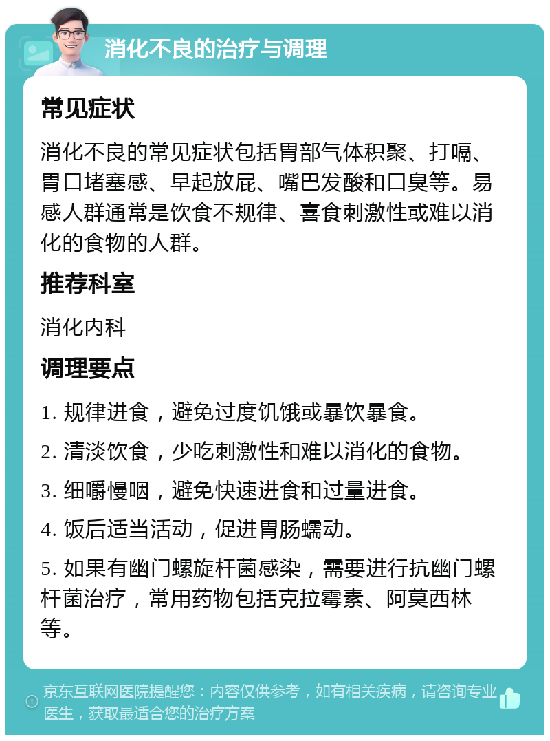 消化不良的治疗与调理 常见症状 消化不良的常见症状包括胃部气体积聚、打嗝、胃口堵塞感、早起放屁、嘴巴发酸和口臭等。易感人群通常是饮食不规律、喜食刺激性或难以消化的食物的人群。 推荐科室 消化内科 调理要点 1. 规律进食，避免过度饥饿或暴饮暴食。 2. 清淡饮食，少吃刺激性和难以消化的食物。 3. 细嚼慢咽，避免快速进食和过量进食。 4. 饭后适当活动，促进胃肠蠕动。 5. 如果有幽门螺旋杆菌感染，需要进行抗幽门螺杆菌治疗，常用药物包括克拉霉素、阿莫西林等。