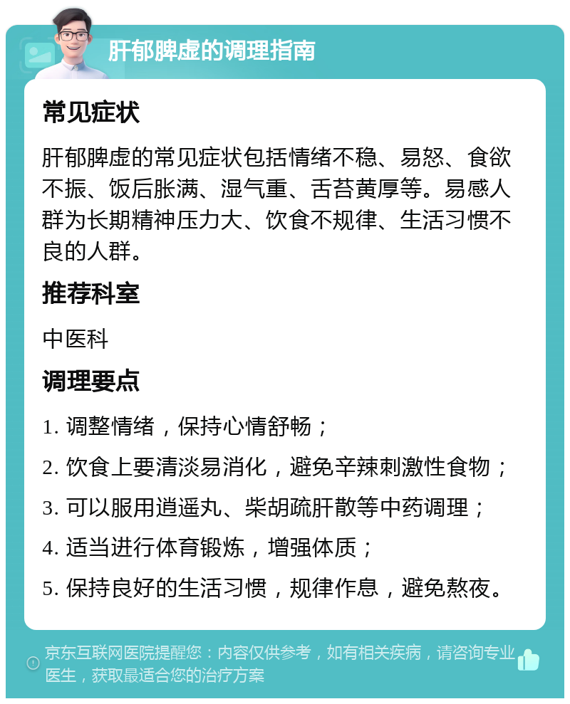 肝郁脾虚的调理指南 常见症状 肝郁脾虚的常见症状包括情绪不稳、易怒、食欲不振、饭后胀满、湿气重、舌苔黄厚等。易感人群为长期精神压力大、饮食不规律、生活习惯不良的人群。 推荐科室 中医科 调理要点 1. 调整情绪，保持心情舒畅； 2. 饮食上要清淡易消化，避免辛辣刺激性食物； 3. 可以服用逍遥丸、柴胡疏肝散等中药调理； 4. 适当进行体育锻炼，增强体质； 5. 保持良好的生活习惯，规律作息，避免熬夜。