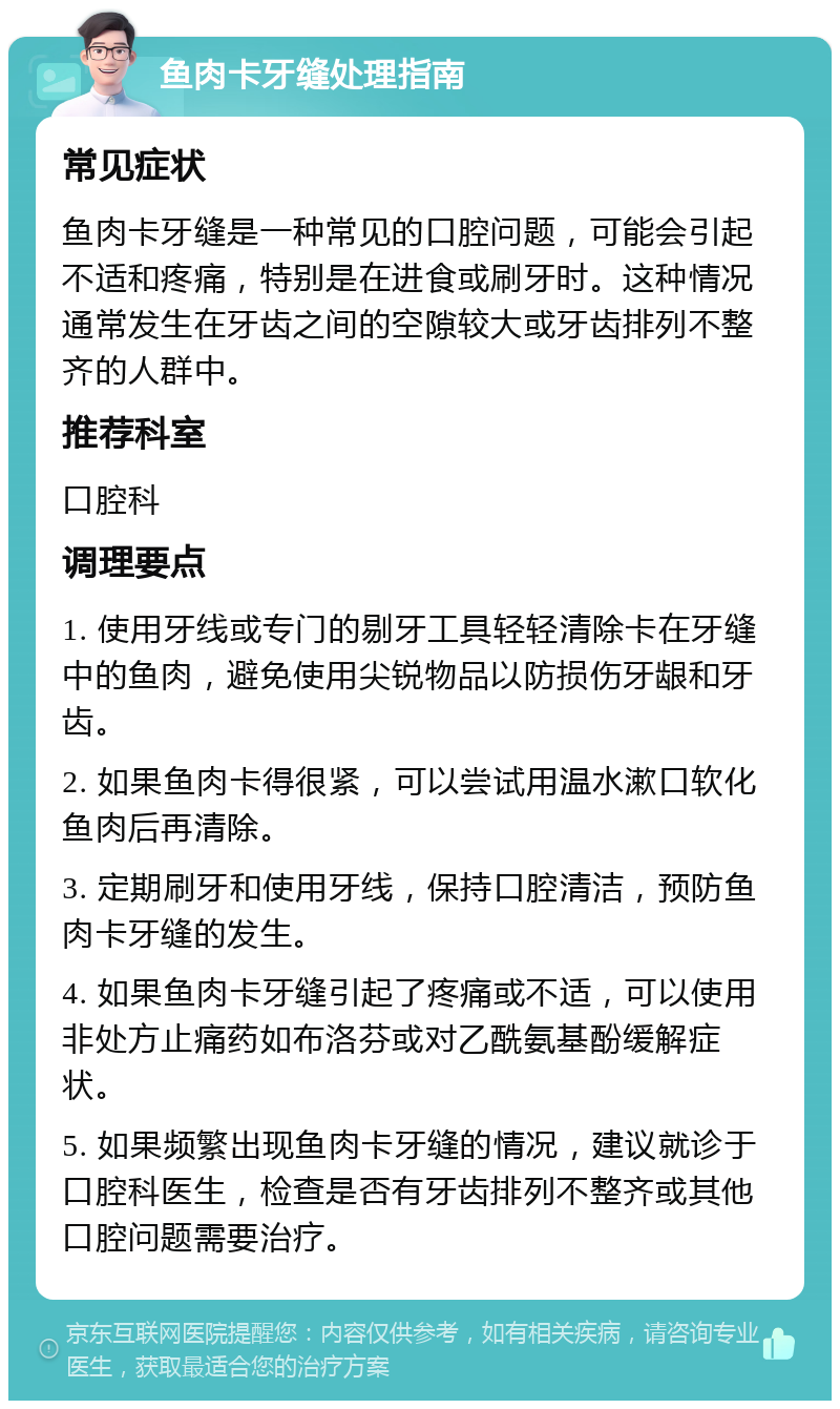 鱼肉卡牙缝处理指南 常见症状 鱼肉卡牙缝是一种常见的口腔问题，可能会引起不适和疼痛，特别是在进食或刷牙时。这种情况通常发生在牙齿之间的空隙较大或牙齿排列不整齐的人群中。 推荐科室 口腔科 调理要点 1. 使用牙线或专门的剔牙工具轻轻清除卡在牙缝中的鱼肉，避免使用尖锐物品以防损伤牙龈和牙齿。 2. 如果鱼肉卡得很紧，可以尝试用温水漱口软化鱼肉后再清除。 3. 定期刷牙和使用牙线，保持口腔清洁，预防鱼肉卡牙缝的发生。 4. 如果鱼肉卡牙缝引起了疼痛或不适，可以使用非处方止痛药如布洛芬或对乙酰氨基酚缓解症状。 5. 如果频繁出现鱼肉卡牙缝的情况，建议就诊于口腔科医生，检查是否有牙齿排列不整齐或其他口腔问题需要治疗。